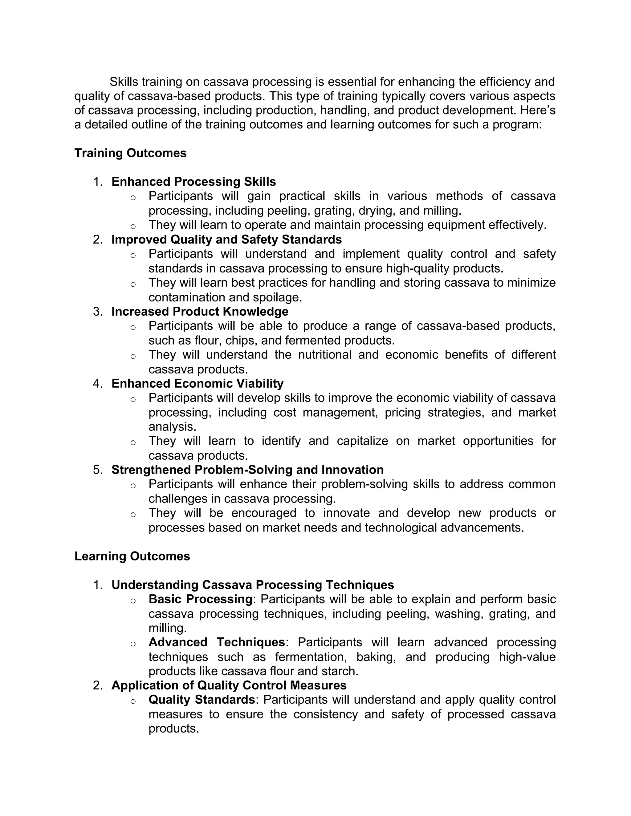 Skills training on cassava processing is essential for enhancing the efficiency and
quality of cassava-based products. This type of training typically covers various aspects
of cassava processing, including production, handling, and product development. Here’s
a detailed outline of the training outcomes and learning outcomes for such a program:
Training Outcomes
1. Enhanced Processing Skills
o Participants will gain practical skills in various methods of cassava
processing, including peeling, grating, drying, and milling.
o They will learn to operate and maintain processing equipment effectively.
2. Improved Quality and Safety Standards
o Participants will understand and implement quality control and safety
standards in cassava processing to ensure high-quality products.
o They will learn best practices for handling and storing cassava to minimize
contamination and spoilage.
3. Increased Product Knowledge
o Participants will be able to produce a range of cassava-based products,
such as flour, chips, and fermented products.
o They will understand the nutritional and economic benefits of different
cassava products.
4. Enhanced Economic Viability
o Participants will develop skills to improve the economic viability of cassava
processing, including cost management, pricing strategies, and market
analysis.
o They will learn to identify and capitalize on market opportunities for
cassava products.
5. Strengthened Problem-Solving and Innovation
o Participants will enhance their problem-solving skills to address common
challenges in cassava processing.
o They will be encouraged to innovate and develop new products or
processes based on market needs and technological advancements.
Learning Outcomes
1. Understanding Cassava Processing Techniques
o Basic Processing: Participants will be able to explain and perform basic
cassava processing techniques, including peeling, washing, grating, and
milling.
o Advanced Techniques: Participants will learn advanced processing
techniques such as fermentation, baking, and producing high-value
products like cassava flour and starch.
2. Application of Quality Control Measures
o Quality Standards: Participants will understand and apply quality control
measures to ensure the consistency and safety of processed cassava
products.
 