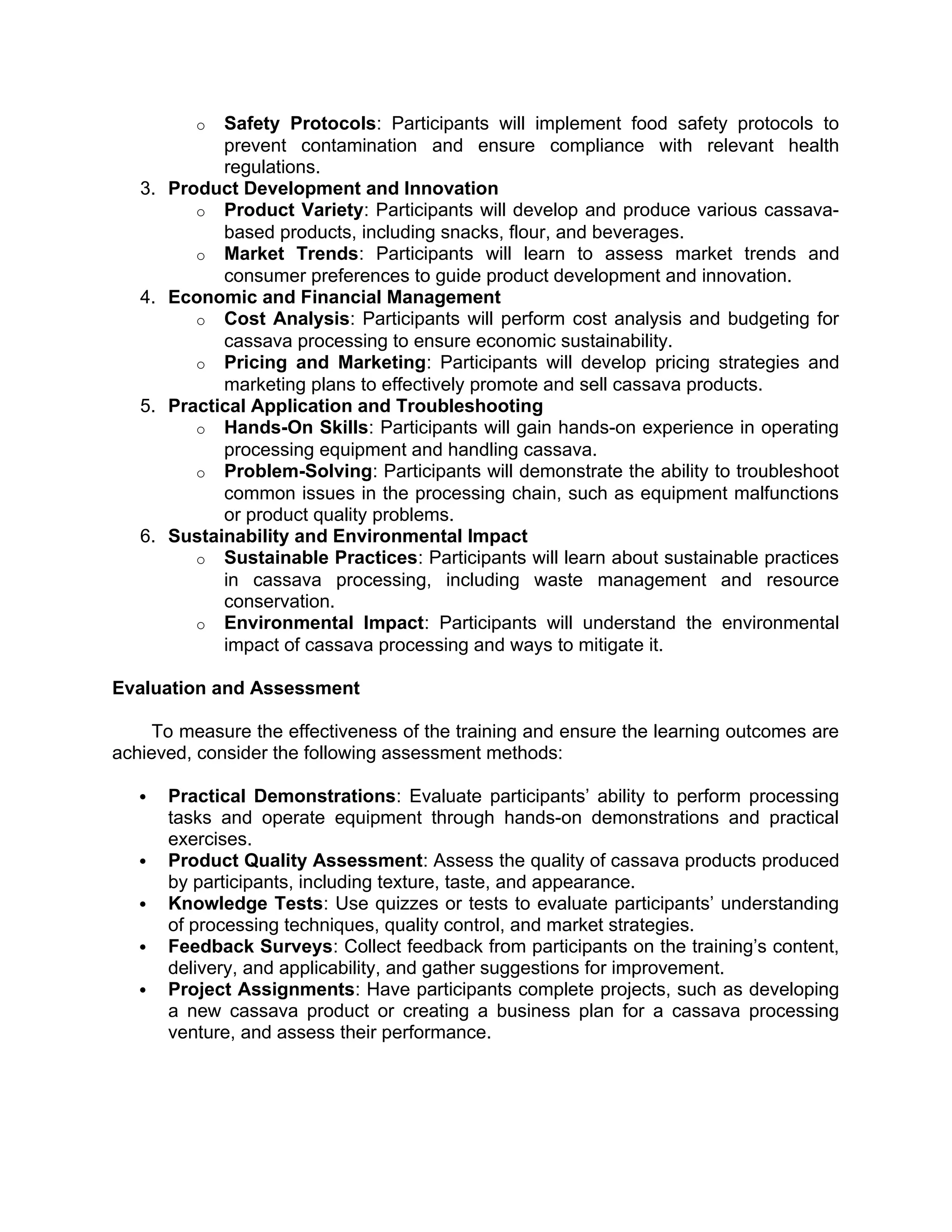 o Safety Protocols: Participants will implement food safety protocols to
prevent contamination and ensure compliance with relevant health
regulations.
3. Product Development and Innovation
o Product Variety: Participants will develop and produce various cassava-
based products, including snacks, flour, and beverages.
o Market Trends: Participants will learn to assess market trends and
consumer preferences to guide product development and innovation.
4. Economic and Financial Management
o Cost Analysis: Participants will perform cost analysis and budgeting for
cassava processing to ensure economic sustainability.
o Pricing and Marketing: Participants will develop pricing strategies and
marketing plans to effectively promote and sell cassava products.
5. Practical Application and Troubleshooting
o Hands-On Skills: Participants will gain hands-on experience in operating
processing equipment and handling cassava.
o Problem-Solving: Participants will demonstrate the ability to troubleshoot
common issues in the processing chain, such as equipment malfunctions
or product quality problems.
6. Sustainability and Environmental Impact
o Sustainable Practices: Participants will learn about sustainable practices
in cassava processing, including waste management and resource
conservation.
o Environmental Impact: Participants will understand the environmental
impact of cassava processing and ways to mitigate it.
Evaluation and Assessment
To measure the effectiveness of the training and ensure the learning outcomes are
achieved, consider the following assessment methods:
 Practical Demonstrations: Evaluate participants’ ability to perform processing
tasks and operate equipment through hands-on demonstrations and practical
exercises.
 Product Quality Assessment: Assess the quality of cassava products produced
by participants, including texture, taste, and appearance.
 Knowledge Tests: Use quizzes or tests to evaluate participants’ understanding
of processing techniques, quality control, and market strategies.
 Feedback Surveys: Collect feedback from participants on the training’s content,
delivery, and applicability, and gather suggestions for improvement.
 Project Assignments: Have participants complete projects, such as developing
a new cassava product or creating a business plan for a cassava processing
venture, and assess their performance.
 