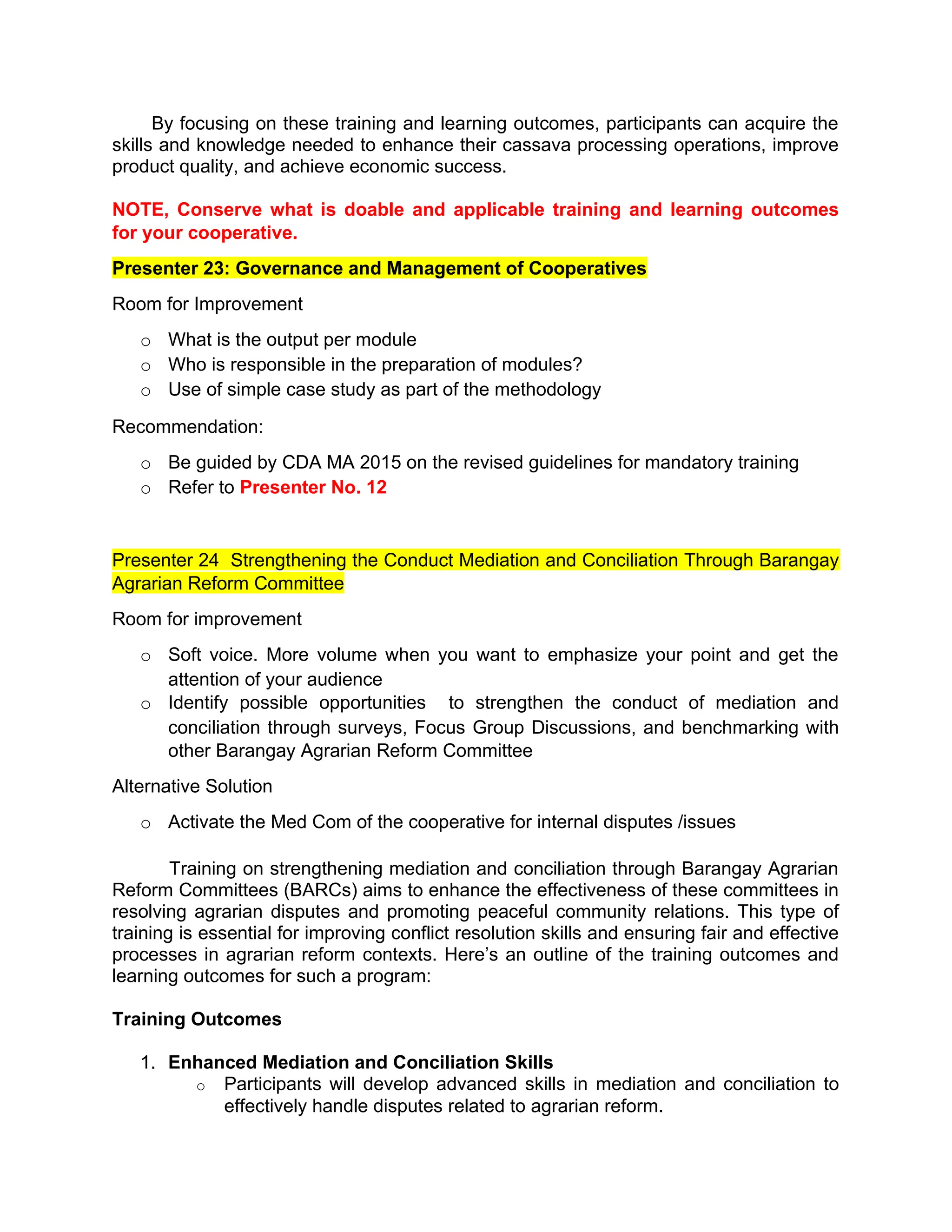 By focusing on these training and learning outcomes, participants can acquire the
skills and knowledge needed to enhance their cassava processing operations, improve
product quality, and achieve economic success.
NOTE, Conserve what is doable and applicable training and learning outcomes
for your cooperative.
Presenter 23: Governance and Management of Cooperatives
Room for Improvement
o What is the output per module
o Who is responsible in the preparation of modules?
o Use of simple case study as part of the methodology
Recommendation:
o Be guided by CDA MA 2015 on the revised guidelines for mandatory training
o Refer to Presenter No. 12
Presenter 24 Strengthening the Conduct Mediation and Conciliation Through Barangay
Agrarian Reform Committee
Room for improvement
o Soft voice. More volume when you want to emphasize your point and get the
attention of your audience
o Identify possible opportunities to strengthen the conduct of mediation and
conciliation through surveys, Focus Group Discussions, and benchmarking with
other Barangay Agrarian Reform Committee
Alternative Solution
o Activate the Med Com of the cooperative for internal disputes /issues
Training on strengthening mediation and conciliation through Barangay Agrarian
Reform Committees (BARCs) aims to enhance the effectiveness of these committees in
resolving agrarian disputes and promoting peaceful community relations. This type of
training is essential for improving conflict resolution skills and ensuring fair and effective
processes in agrarian reform contexts. Here’s an outline of the training outcomes and
learning outcomes for such a program:
Training Outcomes
1. Enhanced Mediation and Conciliation Skills
o Participants will develop advanced skills in mediation and conciliation to
effectively handle disputes related to agrarian reform.
 