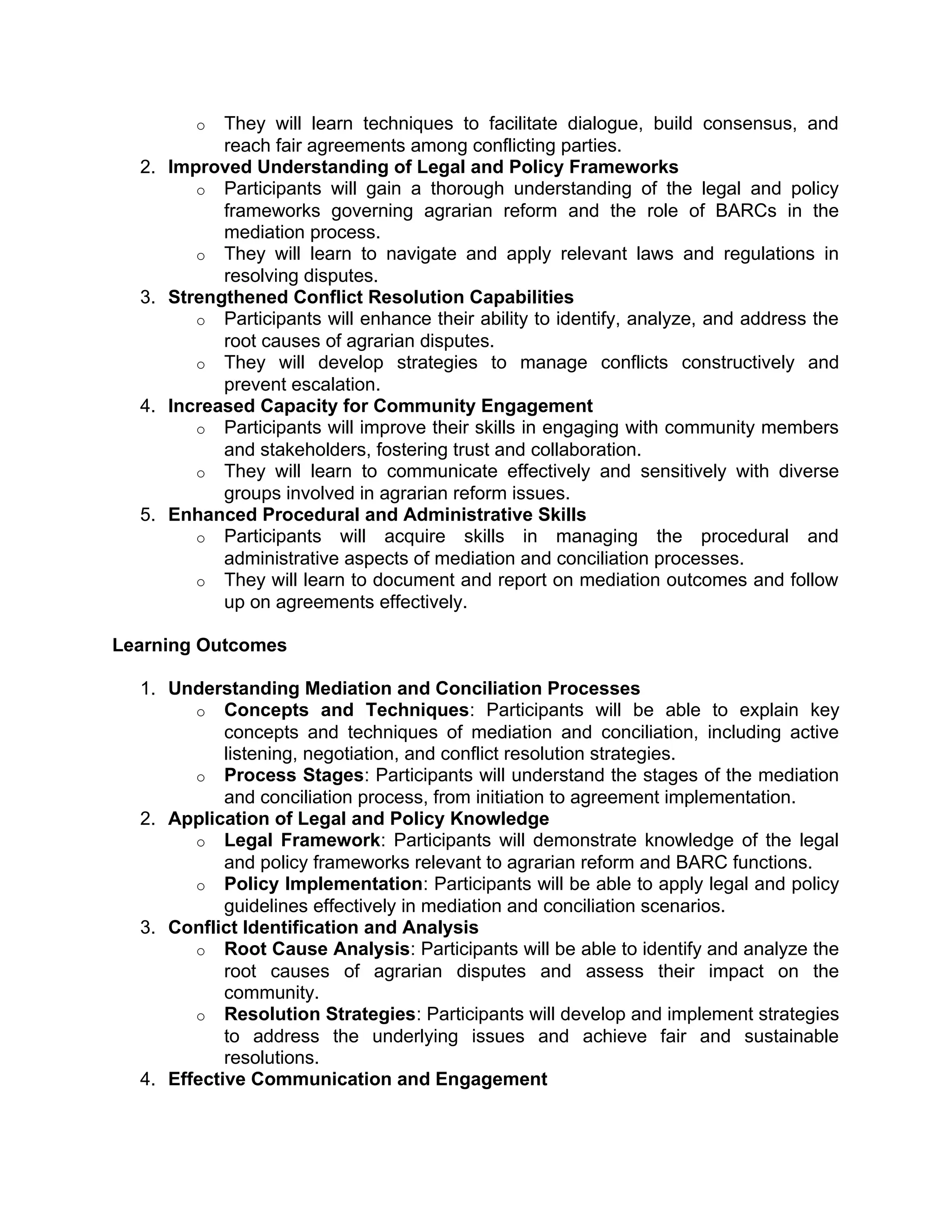 o They will learn techniques to facilitate dialogue, build consensus, and
reach fair agreements among conflicting parties.
2. Improved Understanding of Legal and Policy Frameworks
o Participants will gain a thorough understanding of the legal and policy
frameworks governing agrarian reform and the role of BARCs in the
mediation process.
o They will learn to navigate and apply relevant laws and regulations in
resolving disputes.
3. Strengthened Conflict Resolution Capabilities
o Participants will enhance their ability to identify, analyze, and address the
root causes of agrarian disputes.
o They will develop strategies to manage conflicts constructively and
prevent escalation.
4. Increased Capacity for Community Engagement
o Participants will improve their skills in engaging with community members
and stakeholders, fostering trust and collaboration.
o They will learn to communicate effectively and sensitively with diverse
groups involved in agrarian reform issues.
5. Enhanced Procedural and Administrative Skills
o Participants will acquire skills in managing the procedural and
administrative aspects of mediation and conciliation processes.
o They will learn to document and report on mediation outcomes and follow
up on agreements effectively.
Learning Outcomes
1. Understanding Mediation and Conciliation Processes
o Concepts and Techniques: Participants will be able to explain key
concepts and techniques of mediation and conciliation, including active
listening, negotiation, and conflict resolution strategies.
o Process Stages: Participants will understand the stages of the mediation
and conciliation process, from initiation to agreement implementation.
2. Application of Legal and Policy Knowledge
o Legal Framework: Participants will demonstrate knowledge of the legal
and policy frameworks relevant to agrarian reform and BARC functions.
o Policy Implementation: Participants will be able to apply legal and policy
guidelines effectively in mediation and conciliation scenarios.
3. Conflict Identification and Analysis
o Root Cause Analysis: Participants will be able to identify and analyze the
root causes of agrarian disputes and assess their impact on the
community.
o Resolution Strategies: Participants will develop and implement strategies
to address the underlying issues and achieve fair and sustainable
resolutions.
4. Effective Communication and Engagement
 