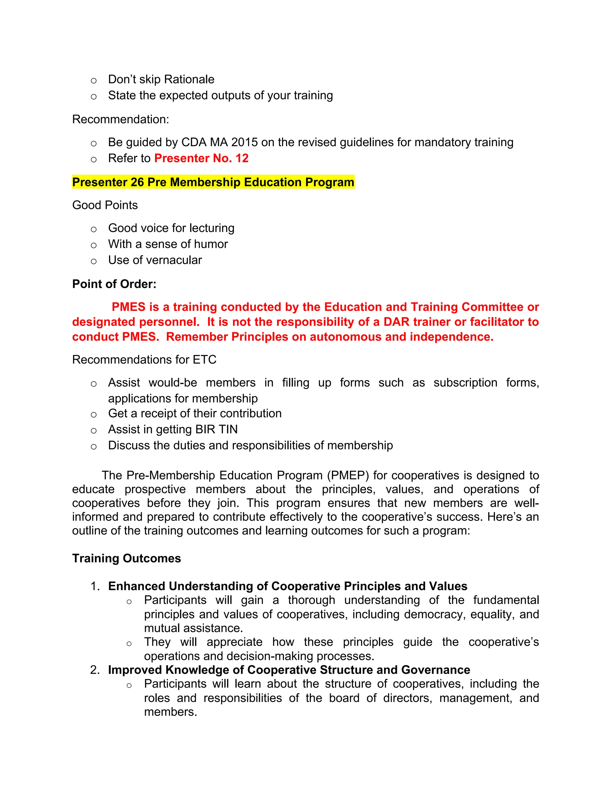 o Don’t skip Rationale
o State the expected outputs of your training
Recommendation:
o Be guided by CDA MA 2015 on the revised guidelines for mandatory training
o Refer to Presenter No. 12
Presenter 26 Pre Membership Education Program
Good Points
o Good voice for lecturing
o With a sense of humor
o Use of vernacular
Point of Order:
PMES is a training conducted by the Education and Training Committee or
designated personnel. It is not the responsibility of a DAR trainer or facilitator to
conduct PMES. Remember Principles on autonomous and independence.
Recommendations for ETC
o Assist would-be members in filling up forms such as subscription forms,
applications for membership
o Get a receipt of their contribution
o Assist in getting BIR TIN
o Discuss the duties and responsibilities of membership
The Pre-Membership Education Program (PMEP) for cooperatives is designed to
educate prospective members about the principles, values, and operations of
cooperatives before they join. This program ensures that new members are well-
informed and prepared to contribute effectively to the cooperative’s success. Here’s an
outline of the training outcomes and learning outcomes for such a program:
Training Outcomes
1. Enhanced Understanding of Cooperative Principles and Values
o Participants will gain a thorough understanding of the fundamental
principles and values of cooperatives, including democracy, equality, and
mutual assistance.
o They will appreciate how these principles guide the cooperative’s
operations and decision-making processes.
2. Improved Knowledge of Cooperative Structure and Governance
o Participants will learn about the structure of cooperatives, including the
roles and responsibilities of the board of directors, management, and
members.
 