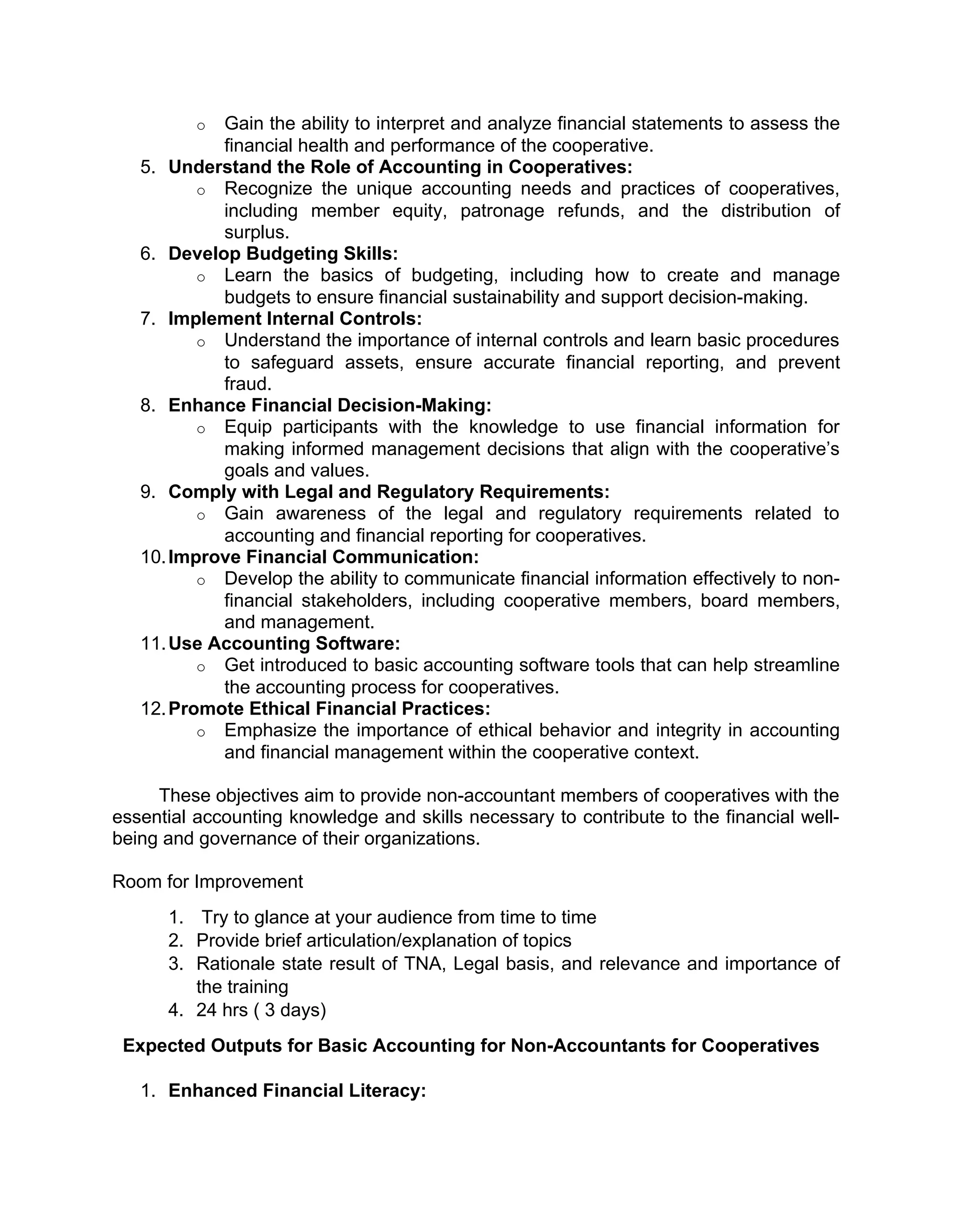 o Gain the ability to interpret and analyze financial statements to assess the
financial health and performance of the cooperative.
5. Understand the Role of Accounting in Cooperatives:
o Recognize the unique accounting needs and practices of cooperatives,
including member equity, patronage refunds, and the distribution of
surplus.
6. Develop Budgeting Skills:
o Learn the basics of budgeting, including how to create and manage
budgets to ensure financial sustainability and support decision-making.
7. Implement Internal Controls:
o Understand the importance of internal controls and learn basic procedures
to safeguard assets, ensure accurate financial reporting, and prevent
fraud.
8. Enhance Financial Decision-Making:
o Equip participants with the knowledge to use financial information for
making informed management decisions that align with the cooperative’s
goals and values.
9. Comply with Legal and Regulatory Requirements:
o Gain awareness of the legal and regulatory requirements related to
accounting and financial reporting for cooperatives.
10.Improve Financial Communication:
o Develop the ability to communicate financial information effectively to non-
financial stakeholders, including cooperative members, board members,
and management.
11.Use Accounting Software:
o Get introduced to basic accounting software tools that can help streamline
the accounting process for cooperatives.
12.Promote Ethical Financial Practices:
o Emphasize the importance of ethical behavior and integrity in accounting
and financial management within the cooperative context.
These objectives aim to provide non-accountant members of cooperatives with the
essential accounting knowledge and skills necessary to contribute to the financial well-
being and governance of their organizations.
Room for Improvement
1. Try to glance at your audience from time to time
2. Provide brief articulation/explanation of topics
3. Rationale state result of TNA, Legal basis, and relevance and importance of
the training
4. 24 hrs ( 3 days)
Expected Outputs for Basic Accounting for Non-Accountants for Cooperatives
1. Enhanced Financial Literacy:
 