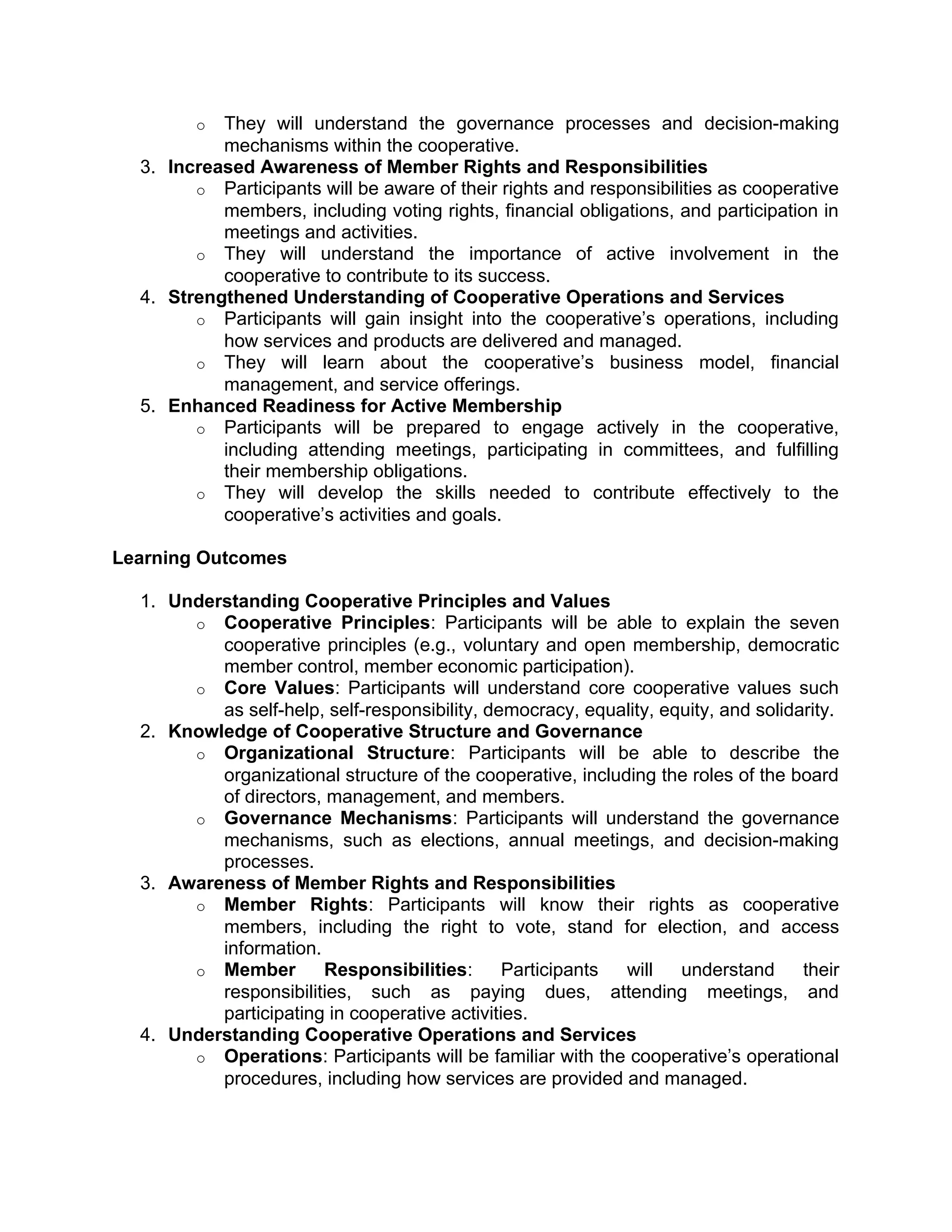o They will understand the governance processes and decision-making
mechanisms within the cooperative.
3. Increased Awareness of Member Rights and Responsibilities
o Participants will be aware of their rights and responsibilities as cooperative
members, including voting rights, financial obligations, and participation in
meetings and activities.
o They will understand the importance of active involvement in the
cooperative to contribute to its success.
4. Strengthened Understanding of Cooperative Operations and Services
o Participants will gain insight into the cooperative’s operations, including
how services and products are delivered and managed.
o They will learn about the cooperative’s business model, financial
management, and service offerings.
5. Enhanced Readiness for Active Membership
o Participants will be prepared to engage actively in the cooperative,
including attending meetings, participating in committees, and fulfilling
their membership obligations.
o They will develop the skills needed to contribute effectively to the
cooperative’s activities and goals.
Learning Outcomes
1. Understanding Cooperative Principles and Values
o Cooperative Principles: Participants will be able to explain the seven
cooperative principles (e.g., voluntary and open membership, democratic
member control, member economic participation).
o Core Values: Participants will understand core cooperative values such
as self-help, self-responsibility, democracy, equality, equity, and solidarity.
2. Knowledge of Cooperative Structure and Governance
o Organizational Structure: Participants will be able to describe the
organizational structure of the cooperative, including the roles of the board
of directors, management, and members.
o Governance Mechanisms: Participants will understand the governance
mechanisms, such as elections, annual meetings, and decision-making
processes.
3. Awareness of Member Rights and Responsibilities
o Member Rights: Participants will know their rights as cooperative
members, including the right to vote, stand for election, and access
information.
o Member Responsibilities: Participants will understand their
responsibilities, such as paying dues, attending meetings, and
participating in cooperative activities.
4. Understanding Cooperative Operations and Services
o Operations: Participants will be familiar with the cooperative’s operational
procedures, including how services are provided and managed.
 