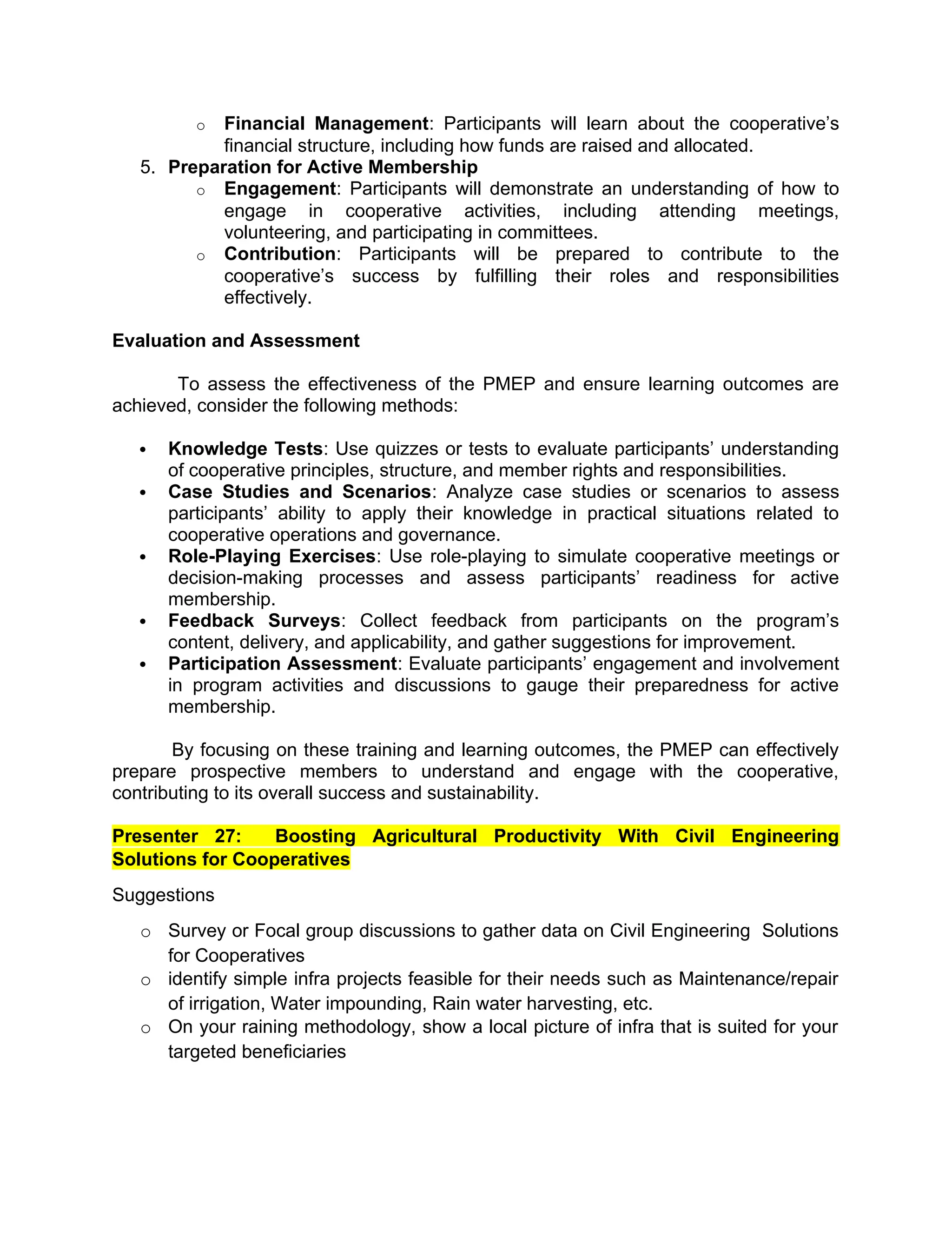 o Financial Management: Participants will learn about the cooperative’s
financial structure, including how funds are raised and allocated.
5. Preparation for Active Membership
o Engagement: Participants will demonstrate an understanding of how to
engage in cooperative activities, including attending meetings,
volunteering, and participating in committees.
o Contribution: Participants will be prepared to contribute to the
cooperative’s success by fulfilling their roles and responsibilities
effectively.
Evaluation and Assessment
To assess the effectiveness of the PMEP and ensure learning outcomes are
achieved, consider the following methods:
 Knowledge Tests: Use quizzes or tests to evaluate participants’ understanding
of cooperative principles, structure, and member rights and responsibilities.
 Case Studies and Scenarios: Analyze case studies or scenarios to assess
participants’ ability to apply their knowledge in practical situations related to
cooperative operations and governance.
 Role-Playing Exercises: Use role-playing to simulate cooperative meetings or
decision-making processes and assess participants’ readiness for active
membership.
 Feedback Surveys: Collect feedback from participants on the program’s
content, delivery, and applicability, and gather suggestions for improvement.
 Participation Assessment: Evaluate participants’ engagement and involvement
in program activities and discussions to gauge their preparedness for active
membership.
By focusing on these training and learning outcomes, the PMEP can effectively
prepare prospective members to understand and engage with the cooperative,
contributing to its overall success and sustainability.
Presenter 27: Boosting Agricultural Productivity With Civil Engineering
Solutions for Cooperatives
Suggestions
o Survey or Focal group discussions to gather data on Civil Engineering Solutions
for Cooperatives
o identify simple infra projects feasible for their needs such as Maintenance/repair
of irrigation, Water impounding, Rain water harvesting, etc.
o On your raining methodology, show a local picture of infra that is suited for your
targeted beneficiaries
 