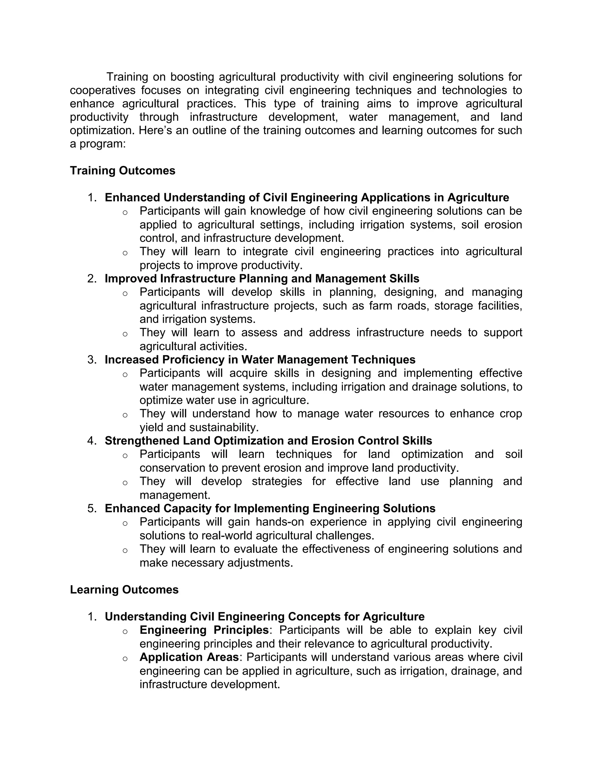 Training on boosting agricultural productivity with civil engineering solutions for
cooperatives focuses on integrating civil engineering techniques and technologies to
enhance agricultural practices. This type of training aims to improve agricultural
productivity through infrastructure development, water management, and land
optimization. Here’s an outline of the training outcomes and learning outcomes for such
a program:
Training Outcomes
1. Enhanced Understanding of Civil Engineering Applications in Agriculture
o Participants will gain knowledge of how civil engineering solutions can be
applied to agricultural settings, including irrigation systems, soil erosion
control, and infrastructure development.
o They will learn to integrate civil engineering practices into agricultural
projects to improve productivity.
2. Improved Infrastructure Planning and Management Skills
o Participants will develop skills in planning, designing, and managing
agricultural infrastructure projects, such as farm roads, storage facilities,
and irrigation systems.
o They will learn to assess and address infrastructure needs to support
agricultural activities.
3. Increased Proficiency in Water Management Techniques
o Participants will acquire skills in designing and implementing effective
water management systems, including irrigation and drainage solutions, to
optimize water use in agriculture.
o They will understand how to manage water resources to enhance crop
yield and sustainability.
4. Strengthened Land Optimization and Erosion Control Skills
o Participants will learn techniques for land optimization and soil
conservation to prevent erosion and improve land productivity.
o They will develop strategies for effective land use planning and
management.
5. Enhanced Capacity for Implementing Engineering Solutions
o Participants will gain hands-on experience in applying civil engineering
solutions to real-world agricultural challenges.
o They will learn to evaluate the effectiveness of engineering solutions and
make necessary adjustments.
Learning Outcomes
1. Understanding Civil Engineering Concepts for Agriculture
o Engineering Principles: Participants will be able to explain key civil
engineering principles and their relevance to agricultural productivity.
o Application Areas: Participants will understand various areas where civil
engineering can be applied in agriculture, such as irrigation, drainage, and
infrastructure development.
 