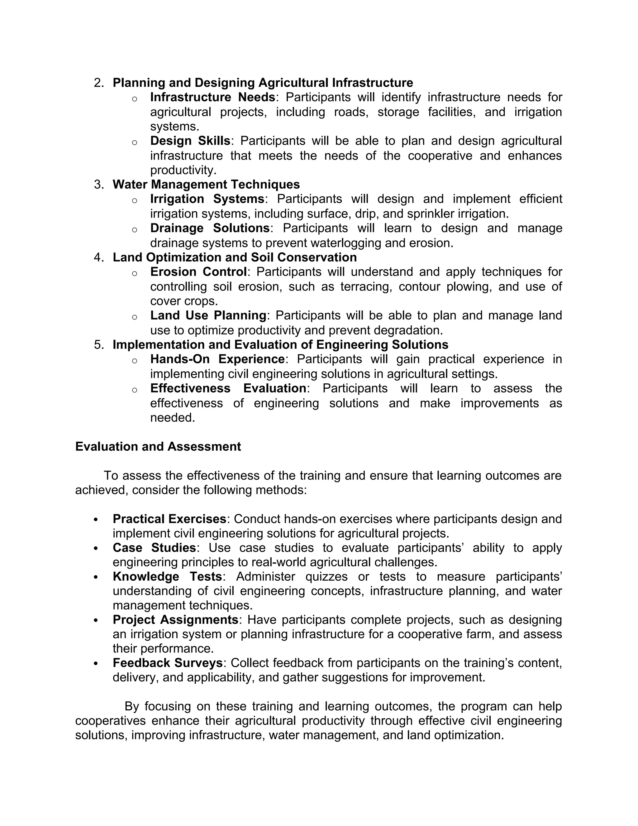 2. Planning and Designing Agricultural Infrastructure
o Infrastructure Needs: Participants will identify infrastructure needs for
agricultural projects, including roads, storage facilities, and irrigation
systems.
o Design Skills: Participants will be able to plan and design agricultural
infrastructure that meets the needs of the cooperative and enhances
productivity.
3. Water Management Techniques
o Irrigation Systems: Participants will design and implement efficient
irrigation systems, including surface, drip, and sprinkler irrigation.
o Drainage Solutions: Participants will learn to design and manage
drainage systems to prevent waterlogging and erosion.
4. Land Optimization and Soil Conservation
o Erosion Control: Participants will understand and apply techniques for
controlling soil erosion, such as terracing, contour plowing, and use of
cover crops.
o Land Use Planning: Participants will be able to plan and manage land
use to optimize productivity and prevent degradation.
5. Implementation and Evaluation of Engineering Solutions
o Hands-On Experience: Participants will gain practical experience in
implementing civil engineering solutions in agricultural settings.
o Effectiveness Evaluation: Participants will learn to assess the
effectiveness of engineering solutions and make improvements as
needed.
Evaluation and Assessment
To assess the effectiveness of the training and ensure that learning outcomes are
achieved, consider the following methods:
 Practical Exercises: Conduct hands-on exercises where participants design and
implement civil engineering solutions for agricultural projects.
 Case Studies: Use case studies to evaluate participants’ ability to apply
engineering principles to real-world agricultural challenges.
 Knowledge Tests: Administer quizzes or tests to measure participants’
understanding of civil engineering concepts, infrastructure planning, and water
management techniques.
 Project Assignments: Have participants complete projects, such as designing
an irrigation system or planning infrastructure for a cooperative farm, and assess
their performance.
 Feedback Surveys: Collect feedback from participants on the training’s content,
delivery, and applicability, and gather suggestions for improvement.
By focusing on these training and learning outcomes, the program can help
cooperatives enhance their agricultural productivity through effective civil engineering
solutions, improving infrastructure, water management, and land optimization.
 