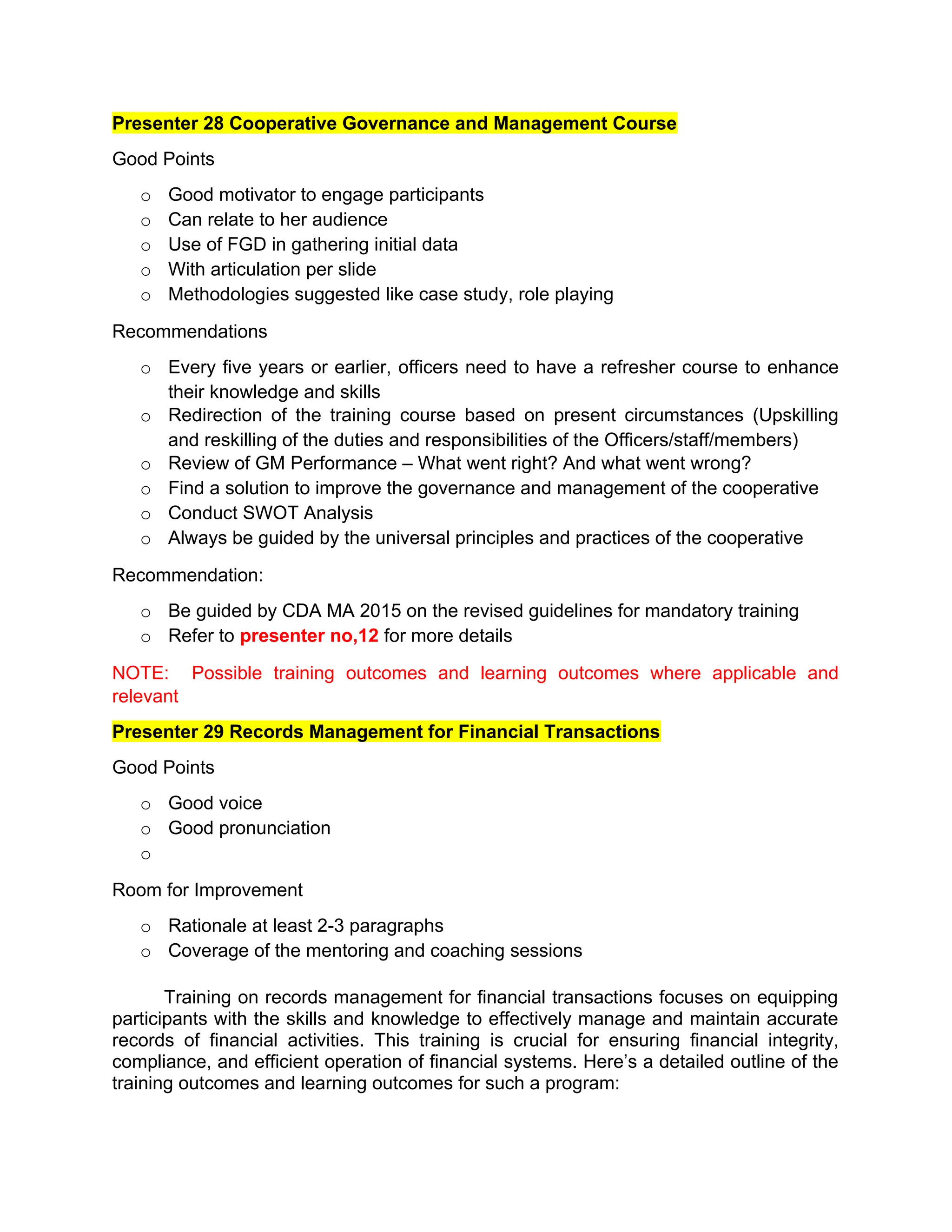 Presenter 28 Cooperative Governance and Management Course
Good Points
o Good motivator to engage participants
o Can relate to her audience
o Use of FGD in gathering initial data
o With articulation per slide
o Methodologies suggested like case study, role playing
Recommendations
o Every five years or earlier, officers need to have a refresher course to enhance
their knowledge and skills
o Redirection of the training course based on present circumstances (Upskilling
and reskilling of the duties and responsibilities of the Officers/staff/members)
o Review of GM Performance – What went right? And what went wrong?
o Find a solution to improve the governance and management of the cooperative
o Conduct SWOT Analysis
o Always be guided by the universal principles and practices of the cooperative
Recommendation:
o Be guided by CDA MA 2015 on the revised guidelines for mandatory training
o Refer to presenter no,12 for more details
NOTE: Possible training outcomes and learning outcomes where applicable and
relevant
Presenter 29 Records Management for Financial Transactions
Good Points
o Good voice
o Good pronunciation
o
Room for Improvement
o Rationale at least 2-3 paragraphs
o Coverage of the mentoring and coaching sessions
Training on records management for financial transactions focuses on equipping
participants with the skills and knowledge to effectively manage and maintain accurate
records of financial activities. This training is crucial for ensuring financial integrity,
compliance, and efficient operation of financial systems. Here’s a detailed outline of the
training outcomes and learning outcomes for such a program:
 