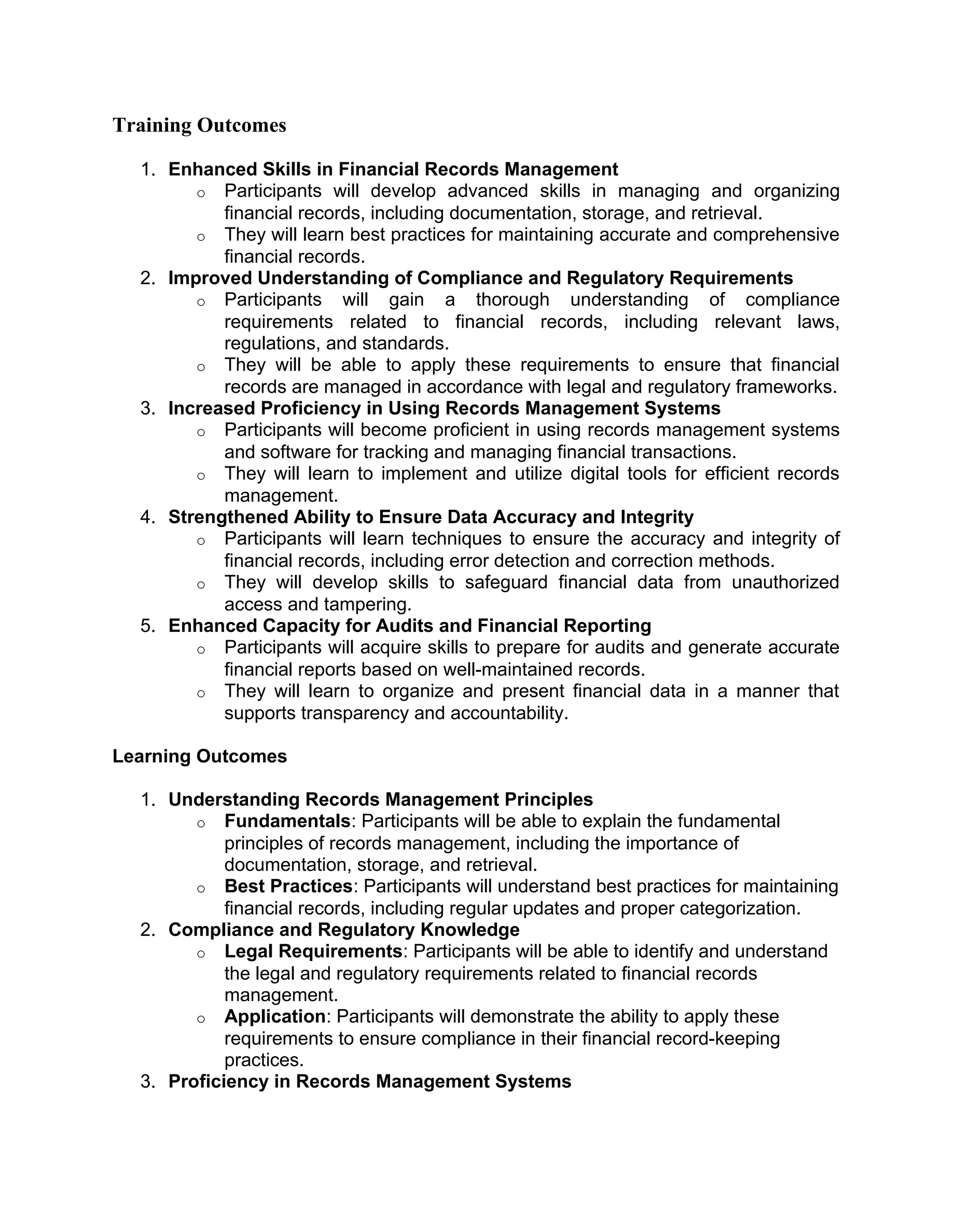 Training Outcomes
1. Enhanced Skills in Financial Records Management
o Participants will develop advanced skills in managing and organizing
financial records, including documentation, storage, and retrieval.
o They will learn best practices for maintaining accurate and comprehensive
financial records.
2. Improved Understanding of Compliance and Regulatory Requirements
o Participants will gain a thorough understanding of compliance
requirements related to financial records, including relevant laws,
regulations, and standards.
o They will be able to apply these requirements to ensure that financial
records are managed in accordance with legal and regulatory frameworks.
3. Increased Proficiency in Using Records Management Systems
o Participants will become proficient in using records management systems
and software for tracking and managing financial transactions.
o They will learn to implement and utilize digital tools for efficient records
management.
4. Strengthened Ability to Ensure Data Accuracy and Integrity
o Participants will learn techniques to ensure the accuracy and integrity of
financial records, including error detection and correction methods.
o They will develop skills to safeguard financial data from unauthorized
access and tampering.
5. Enhanced Capacity for Audits and Financial Reporting
o Participants will acquire skills to prepare for audits and generate accurate
financial reports based on well-maintained records.
o They will learn to organize and present financial data in a manner that
supports transparency and accountability.
Learning Outcomes
1. Understanding Records Management Principles
o Fundamentals: Participants will be able to explain the fundamental
principles of records management, including the importance of
documentation, storage, and retrieval.
o Best Practices: Participants will understand best practices for maintaining
financial records, including regular updates and proper categorization.
2. Compliance and Regulatory Knowledge
o Legal Requirements: Participants will be able to identify and understand
the legal and regulatory requirements related to financial records
management.
o Application: Participants will demonstrate the ability to apply these
requirements to ensure compliance in their financial record-keeping
practices.
3. Proficiency in Records Management Systems
 