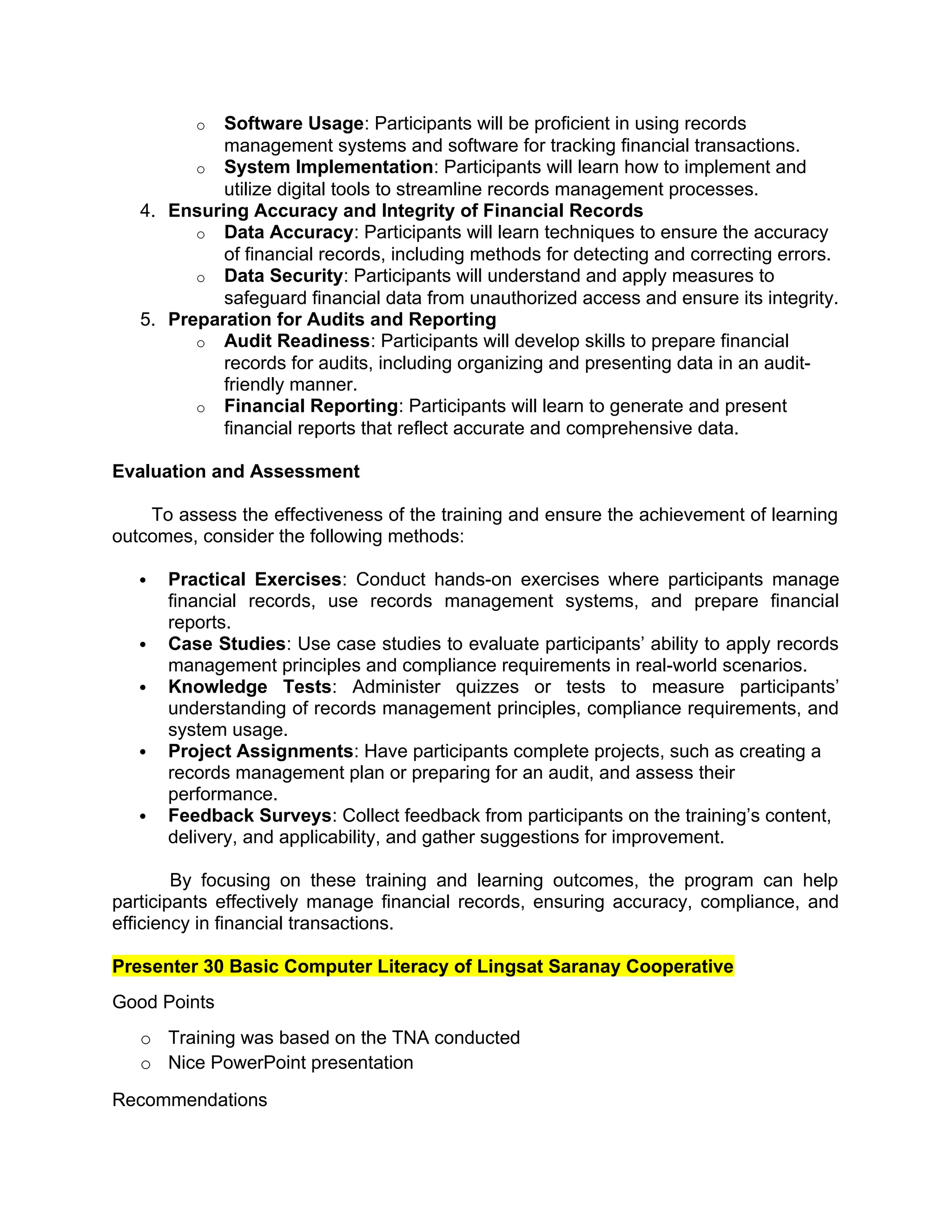 o Software Usage: Participants will be proficient in using records
management systems and software for tracking financial transactions.
o System Implementation: Participants will learn how to implement and
utilize digital tools to streamline records management processes.
4. Ensuring Accuracy and Integrity of Financial Records
o Data Accuracy: Participants will learn techniques to ensure the accuracy
of financial records, including methods for detecting and correcting errors.
o Data Security: Participants will understand and apply measures to
safeguard financial data from unauthorized access and ensure its integrity.
5. Preparation for Audits and Reporting
o Audit Readiness: Participants will develop skills to prepare financial
records for audits, including organizing and presenting data in an audit-
friendly manner.
o Financial Reporting: Participants will learn to generate and present
financial reports that reflect accurate and comprehensive data.
Evaluation and Assessment
To assess the effectiveness of the training and ensure the achievement of learning
outcomes, consider the following methods:
 Practical Exercises: Conduct hands-on exercises where participants manage
financial records, use records management systems, and prepare financial
reports.
 Case Studies: Use case studies to evaluate participants’ ability to apply records
management principles and compliance requirements in real-world scenarios.
 Knowledge Tests: Administer quizzes or tests to measure participants’
understanding of records management principles, compliance requirements, and
system usage.
 Project Assignments: Have participants complete projects, such as creating a
records management plan or preparing for an audit, and assess their
performance.
 Feedback Surveys: Collect feedback from participants on the training’s content,
delivery, and applicability, and gather suggestions for improvement.
By focusing on these training and learning outcomes, the program can help
participants effectively manage financial records, ensuring accuracy, compliance, and
efficiency in financial transactions.
Presenter 30 Basic Computer Literacy of Lingsat Saranay Cooperative
Good Points
o Training was based on the TNA conducted
o Nice PowerPoint presentation
Recommendations
 