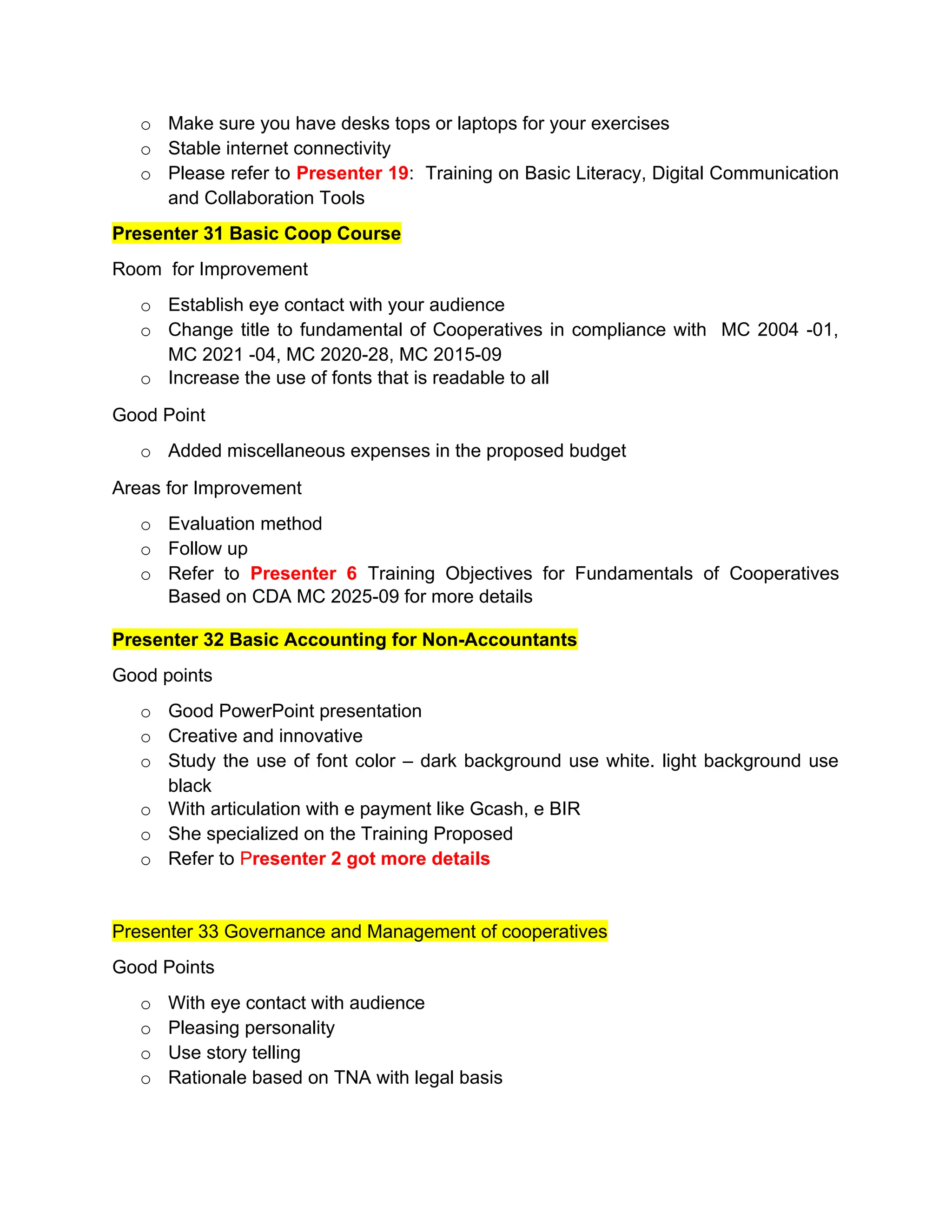 o Make sure you have desks tops or laptops for your exercises
o Stable internet connectivity
o Please refer to Presenter 19: Training on Basic Literacy, Digital Communication
and Collaboration Tools
Presenter 31 Basic Coop Course
Room for Improvement
o Establish eye contact with your audience
o Change title to fundamental of Cooperatives in compliance with MC 2004 -01,
MC 2021 -04, MC 2020-28, MC 2015-09
o Increase the use of fonts that is readable to all
Good Point
o Added miscellaneous expenses in the proposed budget
Areas for Improvement
o Evaluation method
o Follow up
o Refer to Presenter 6 Training Objectives for Fundamentals of Cooperatives
Based on CDA MC 2025-09 for more details
Presenter 32 Basic Accounting for Non-Accountants
Good points
o Good PowerPoint presentation
o Creative and innovative
o Study the use of font color – dark background use white. light background use
black
o With articulation with e payment like Gcash, e BIR
o She specialized on the Training Proposed
o Refer to Presenter 2 got more details
Presenter 33 Governance and Management of cooperatives
Good Points
o With eye contact with audience
o Pleasing personality
o Use story telling
o Rationale based on TNA with legal basis
 