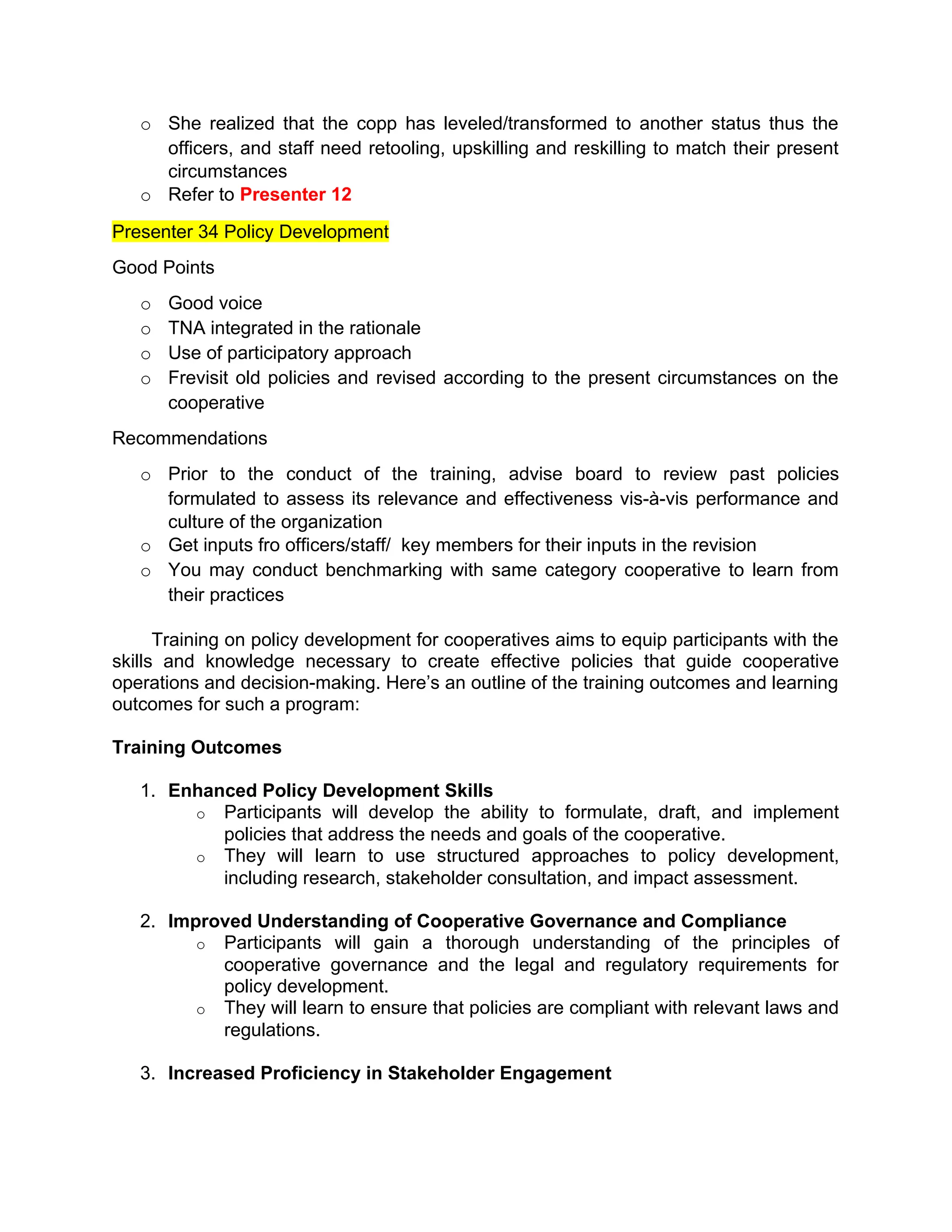 o She realized that the copp has leveled/transformed to another status thus the
officers, and staff need retooling, upskilling and reskilling to match their present
circumstances
o Refer to Presenter 12
Presenter 34 Policy Development
Good Points
o Good voice
o TNA integrated in the rationale
o Use of participatory approach
o Frevisit old policies and revised according to the present circumstances on the
cooperative
Recommendations
o Prior to the conduct of the training, advise board to review past policies
formulated to assess its relevance and effectiveness vis-à-vis performance and
culture of the organization
o Get inputs fro officers/staff/ key members for their inputs in the revision
o You may conduct benchmarking with same category cooperative to learn from
their practices
Training on policy development for cooperatives aims to equip participants with the
skills and knowledge necessary to create effective policies that guide cooperative
operations and decision-making. Here’s an outline of the training outcomes and learning
outcomes for such a program:
Training Outcomes
1. Enhanced Policy Development Skills
o Participants will develop the ability to formulate, draft, and implement
policies that address the needs and goals of the cooperative.
o They will learn to use structured approaches to policy development,
including research, stakeholder consultation, and impact assessment.
2. Improved Understanding of Cooperative Governance and Compliance
o Participants will gain a thorough understanding of the principles of
cooperative governance and the legal and regulatory requirements for
policy development.
o They will learn to ensure that policies are compliant with relevant laws and
regulations.
3. Increased Proficiency in Stakeholder Engagement
 