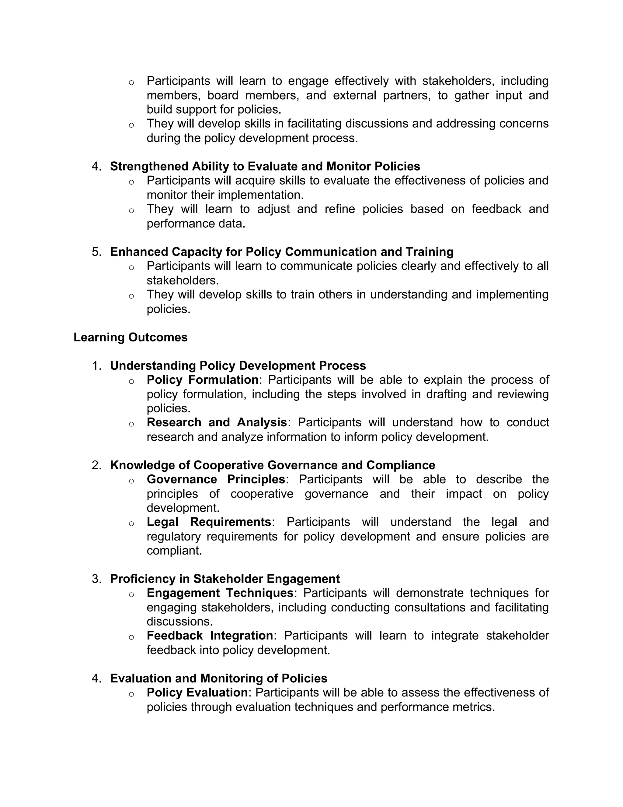 o Participants will learn to engage effectively with stakeholders, including
members, board members, and external partners, to gather input and
build support for policies.
o They will develop skills in facilitating discussions and addressing concerns
during the policy development process.
4. Strengthened Ability to Evaluate and Monitor Policies
o Participants will acquire skills to evaluate the effectiveness of policies and
monitor their implementation.
o They will learn to adjust and refine policies based on feedback and
performance data.
5. Enhanced Capacity for Policy Communication and Training
o Participants will learn to communicate policies clearly and effectively to all
stakeholders.
o They will develop skills to train others in understanding and implementing
policies.
Learning Outcomes
1. Understanding Policy Development Process
o Policy Formulation: Participants will be able to explain the process of
policy formulation, including the steps involved in drafting and reviewing
policies.
o Research and Analysis: Participants will understand how to conduct
research and analyze information to inform policy development.
2. Knowledge of Cooperative Governance and Compliance
o Governance Principles: Participants will be able to describe the
principles of cooperative governance and their impact on policy
development.
o Legal Requirements: Participants will understand the legal and
regulatory requirements for policy development and ensure policies are
compliant.
3. Proficiency in Stakeholder Engagement
o Engagement Techniques: Participants will demonstrate techniques for
engaging stakeholders, including conducting consultations and facilitating
discussions.
o Feedback Integration: Participants will learn to integrate stakeholder
feedback into policy development.
4. Evaluation and Monitoring of Policies
o Policy Evaluation: Participants will be able to assess the effectiveness of
policies through evaluation techniques and performance metrics.
 