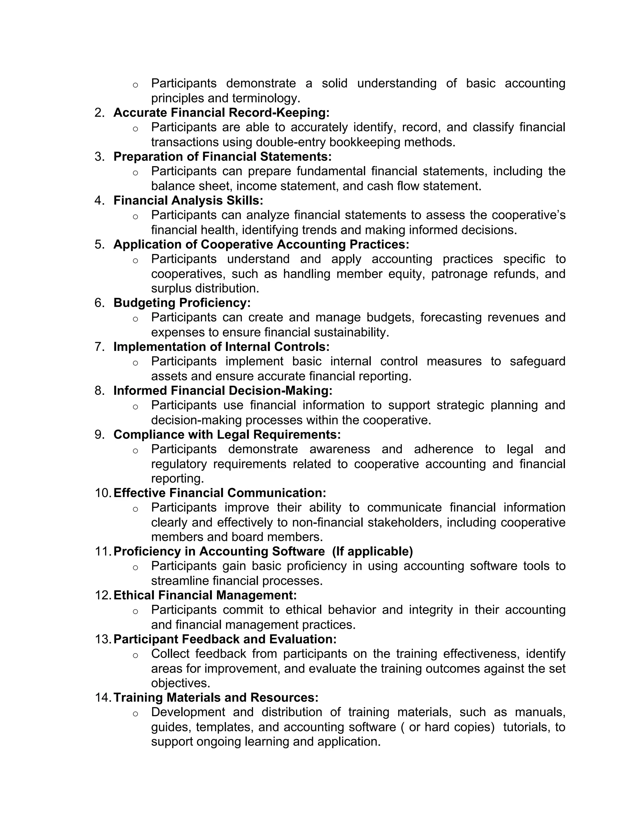 o Participants demonstrate a solid understanding of basic accounting
principles and terminology.
2. Accurate Financial Record-Keeping:
o Participants are able to accurately identify, record, and classify financial
transactions using double-entry bookkeeping methods.
3. Preparation of Financial Statements:
o Participants can prepare fundamental financial statements, including the
balance sheet, income statement, and cash flow statement.
4. Financial Analysis Skills:
o Participants can analyze financial statements to assess the cooperative’s
financial health, identifying trends and making informed decisions.
5. Application of Cooperative Accounting Practices:
o Participants understand and apply accounting practices specific to
cooperatives, such as handling member equity, patronage refunds, and
surplus distribution.
6. Budgeting Proficiency:
o Participants can create and manage budgets, forecasting revenues and
expenses to ensure financial sustainability.
7. Implementation of Internal Controls:
o Participants implement basic internal control measures to safeguard
assets and ensure accurate financial reporting.
8. Informed Financial Decision-Making:
o Participants use financial information to support strategic planning and
decision-making processes within the cooperative.
9. Compliance with Legal Requirements:
o Participants demonstrate awareness and adherence to legal and
regulatory requirements related to cooperative accounting and financial
reporting.
10.Effective Financial Communication:
o Participants improve their ability to communicate financial information
clearly and effectively to non-financial stakeholders, including cooperative
members and board members.
11.Proficiency in Accounting Software (If applicable)
o Participants gain basic proficiency in using accounting software tools to
streamline financial processes.
12.Ethical Financial Management:
o Participants commit to ethical behavior and integrity in their accounting
and financial management practices.
13.Participant Feedback and Evaluation:
o Collect feedback from participants on the training effectiveness, identify
areas for improvement, and evaluate the training outcomes against the set
objectives.
14.Training Materials and Resources:
o Development and distribution of training materials, such as manuals,
guides, templates, and accounting software ( or hard copies) tutorials, to
support ongoing learning and application.
 