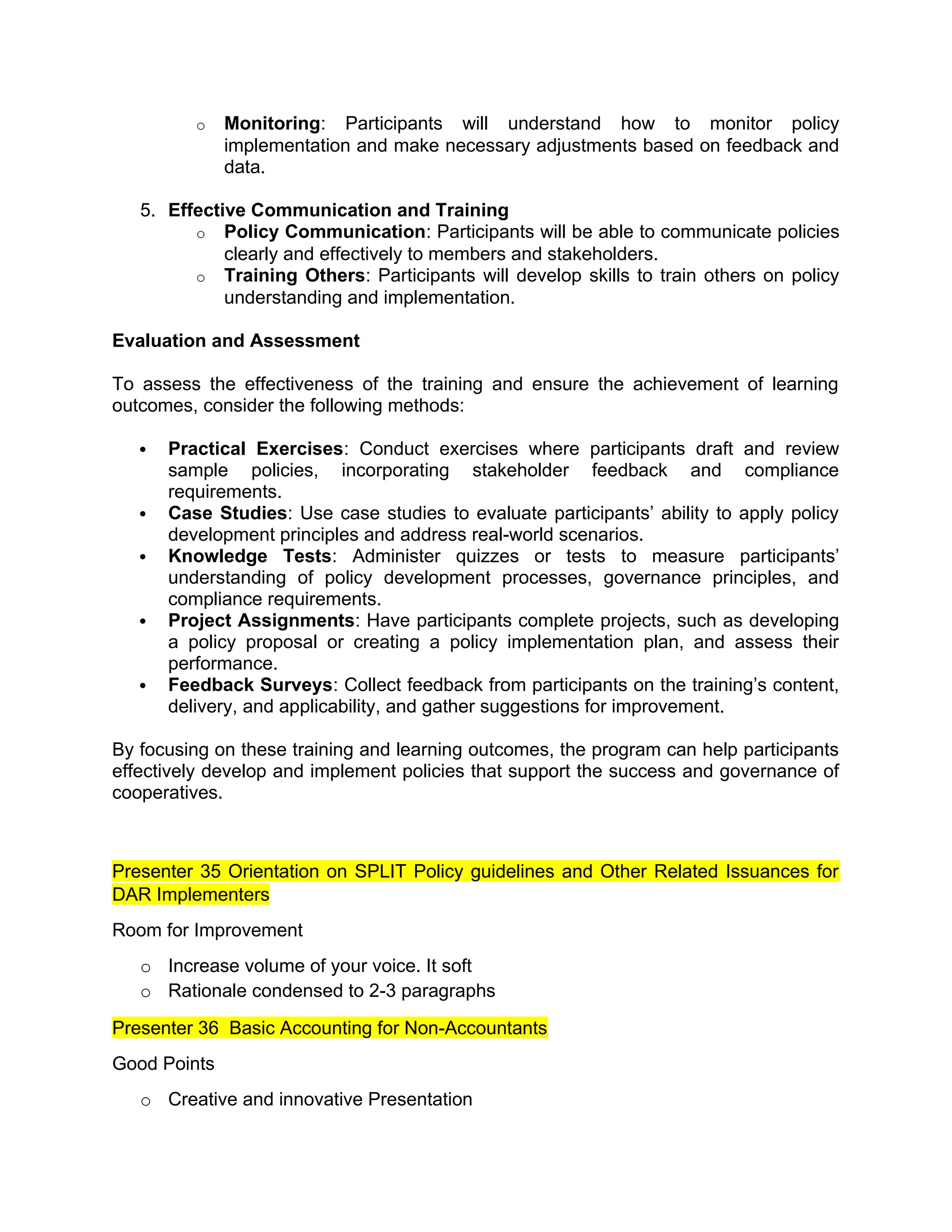 o Monitoring: Participants will understand how to monitor policy
implementation and make necessary adjustments based on feedback and
data.
5. Effective Communication and Training
o Policy Communication: Participants will be able to communicate policies
clearly and effectively to members and stakeholders.
o Training Others: Participants will develop skills to train others on policy
understanding and implementation.
Evaluation and Assessment
To assess the effectiveness of the training and ensure the achievement of learning
outcomes, consider the following methods:
 Practical Exercises: Conduct exercises where participants draft and review
sample policies, incorporating stakeholder feedback and compliance
requirements.
 Case Studies: Use case studies to evaluate participants’ ability to apply policy
development principles and address real-world scenarios.
 Knowledge Tests: Administer quizzes or tests to measure participants’
understanding of policy development processes, governance principles, and
compliance requirements.
 Project Assignments: Have participants complete projects, such as developing
a policy proposal or creating a policy implementation plan, and assess their
performance.
 Feedback Surveys: Collect feedback from participants on the training’s content,
delivery, and applicability, and gather suggestions for improvement.
By focusing on these training and learning outcomes, the program can help participants
effectively develop and implement policies that support the success and governance of
cooperatives.
Presenter 35 Orientation on SPLIT Policy guidelines and Other Related Issuances for
DAR Implementers
Room for Improvement
o Increase volume of your voice. It soft
o Rationale condensed to 2-3 paragraphs
Presenter 36 Basic Accounting for Non-Accountants
Good Points
o Creative and innovative Presentation
 