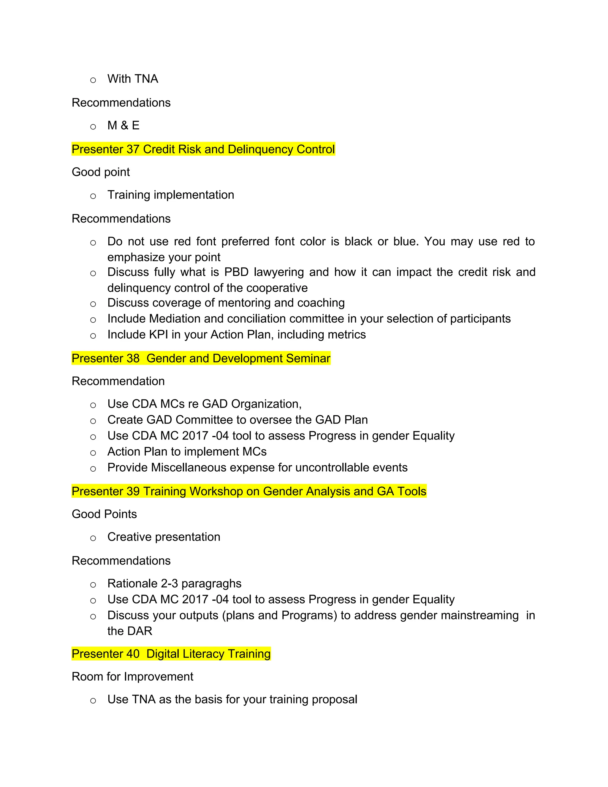 o With TNA
Recommendations
o M & E
Presenter 37 Credit Risk and Delinquency Control
Good point
o Training implementation
Recommendations
o Do not use red font preferred font color is black or blue. You may use red to
emphasize your point
o Discuss fully what is PBD lawyering and how it can impact the credit risk and
delinquency control of the cooperative
o Discuss coverage of mentoring and coaching
o Include Mediation and conciliation committee in your selection of participants
o Include KPI in your Action Plan, including metrics
Presenter 38 Gender and Development Seminar
Recommendation
o Use CDA MCs re GAD Organization,
o Create GAD Committee to oversee the GAD Plan
o Use CDA MC 2017 -04 tool to assess Progress in gender Equality
o Action Plan to implement MCs
o Provide Miscellaneous expense for uncontrollable events
Presenter 39 Training Workshop on Gender Analysis and GA Tools
Good Points
o Creative presentation
Recommendations
o Rationale 2-3 paragraghs
o Use CDA MC 2017 -04 tool to assess Progress in gender Equality
o Discuss your outputs (plans and Programs) to address gender mainstreaming in
the DAR
Presenter 40 Digital Literacy Training
Room for Improvement
o Use TNA as the basis for your training proposal
 