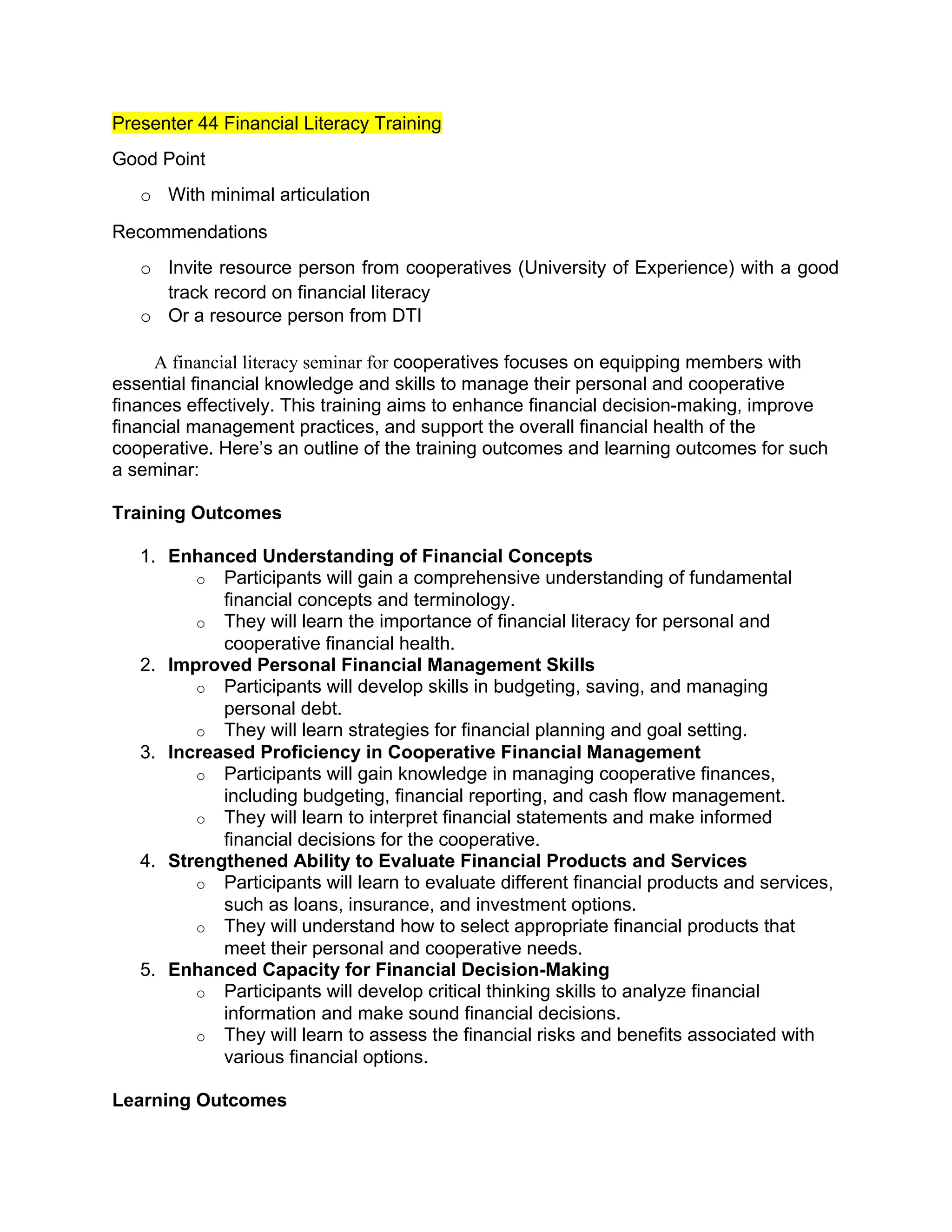 Presenter 44 Financial Literacy Training
Good Point
o With minimal articulation
Recommendations
o Invite resource person from cooperatives (University of Experience) with a good
track record on financial literacy
o Or a resource person from DTI
A financial literacy seminar for cooperatives focuses on equipping members with
essential financial knowledge and skills to manage their personal and cooperative
finances effectively. This training aims to enhance financial decision-making, improve
financial management practices, and support the overall financial health of the
cooperative. Here’s an outline of the training outcomes and learning outcomes for such
a seminar:
Training Outcomes
1. Enhanced Understanding of Financial Concepts
o Participants will gain a comprehensive understanding of fundamental
financial concepts and terminology.
o They will learn the importance of financial literacy for personal and
cooperative financial health.
2. Improved Personal Financial Management Skills
o Participants will develop skills in budgeting, saving, and managing
personal debt.
o They will learn strategies for financial planning and goal setting.
3. Increased Proficiency in Cooperative Financial Management
o Participants will gain knowledge in managing cooperative finances,
including budgeting, financial reporting, and cash flow management.
o They will learn to interpret financial statements and make informed
financial decisions for the cooperative.
4. Strengthened Ability to Evaluate Financial Products and Services
o Participants will learn to evaluate different financial products and services,
such as loans, insurance, and investment options.
o They will understand how to select appropriate financial products that
meet their personal and cooperative needs.
5. Enhanced Capacity for Financial Decision-Making
o Participants will develop critical thinking skills to analyze financial
information and make sound financial decisions.
o They will learn to assess the financial risks and benefits associated with
various financial options.
Learning Outcomes
 