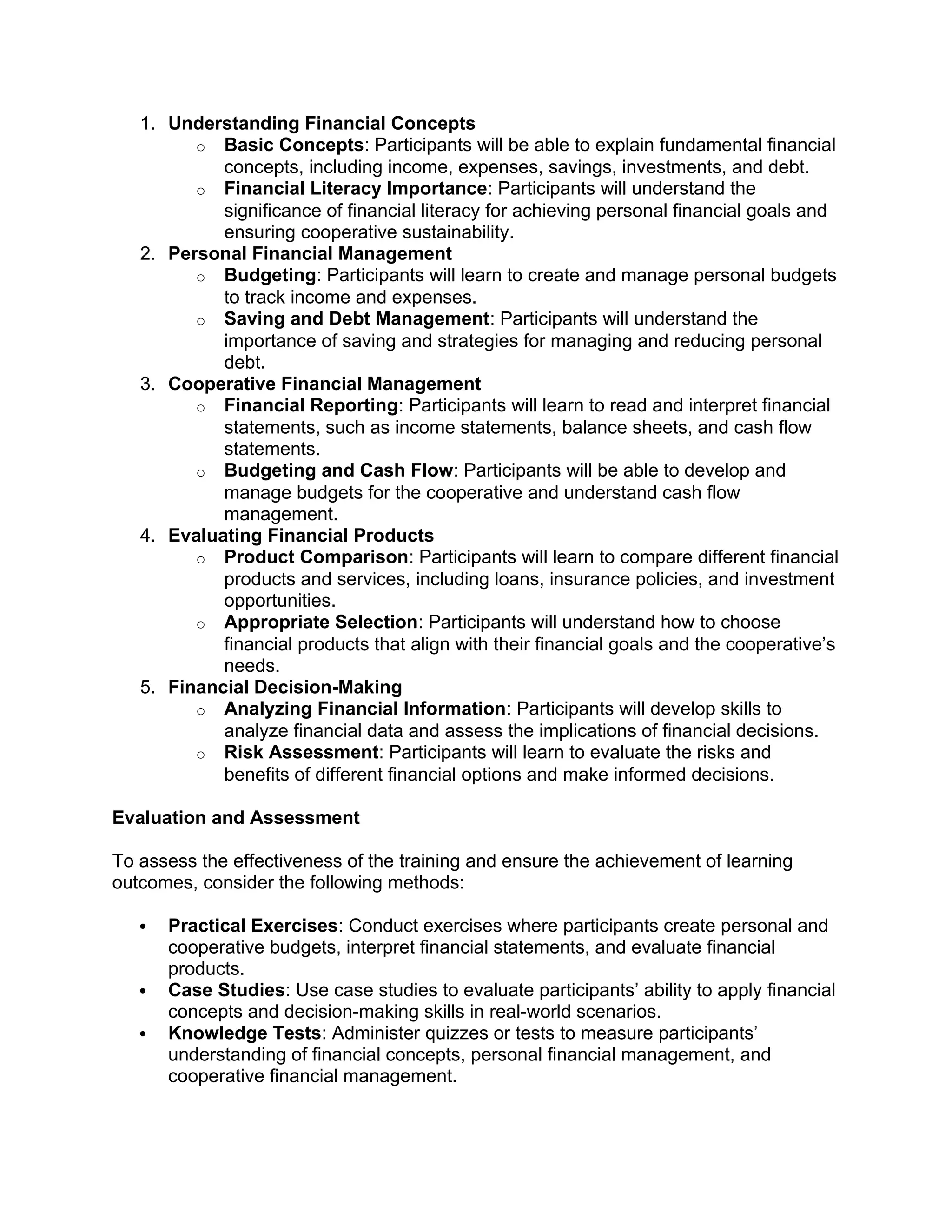 1. Understanding Financial Concepts
o Basic Concepts: Participants will be able to explain fundamental financial
concepts, including income, expenses, savings, investments, and debt.
o Financial Literacy Importance: Participants will understand the
significance of financial literacy for achieving personal financial goals and
ensuring cooperative sustainability.
2. Personal Financial Management
o Budgeting: Participants will learn to create and manage personal budgets
to track income and expenses.
o Saving and Debt Management: Participants will understand the
importance of saving and strategies for managing and reducing personal
debt.
3. Cooperative Financial Management
o Financial Reporting: Participants will learn to read and interpret financial
statements, such as income statements, balance sheets, and cash flow
statements.
o Budgeting and Cash Flow: Participants will be able to develop and
manage budgets for the cooperative and understand cash flow
management.
4. Evaluating Financial Products
o Product Comparison: Participants will learn to compare different financial
products and services, including loans, insurance policies, and investment
opportunities.
o Appropriate Selection: Participants will understand how to choose
financial products that align with their financial goals and the cooperative’s
needs.
5. Financial Decision-Making
o Analyzing Financial Information: Participants will develop skills to
analyze financial data and assess the implications of financial decisions.
o Risk Assessment: Participants will learn to evaluate the risks and
benefits of different financial options and make informed decisions.
Evaluation and Assessment
To assess the effectiveness of the training and ensure the achievement of learning
outcomes, consider the following methods:
 Practical Exercises: Conduct exercises where participants create personal and
cooperative budgets, interpret financial statements, and evaluate financial
products.
 Case Studies: Use case studies to evaluate participants’ ability to apply financial
concepts and decision-making skills in real-world scenarios.
 Knowledge Tests: Administer quizzes or tests to measure participants’
understanding of financial concepts, personal financial management, and
cooperative financial management.
 