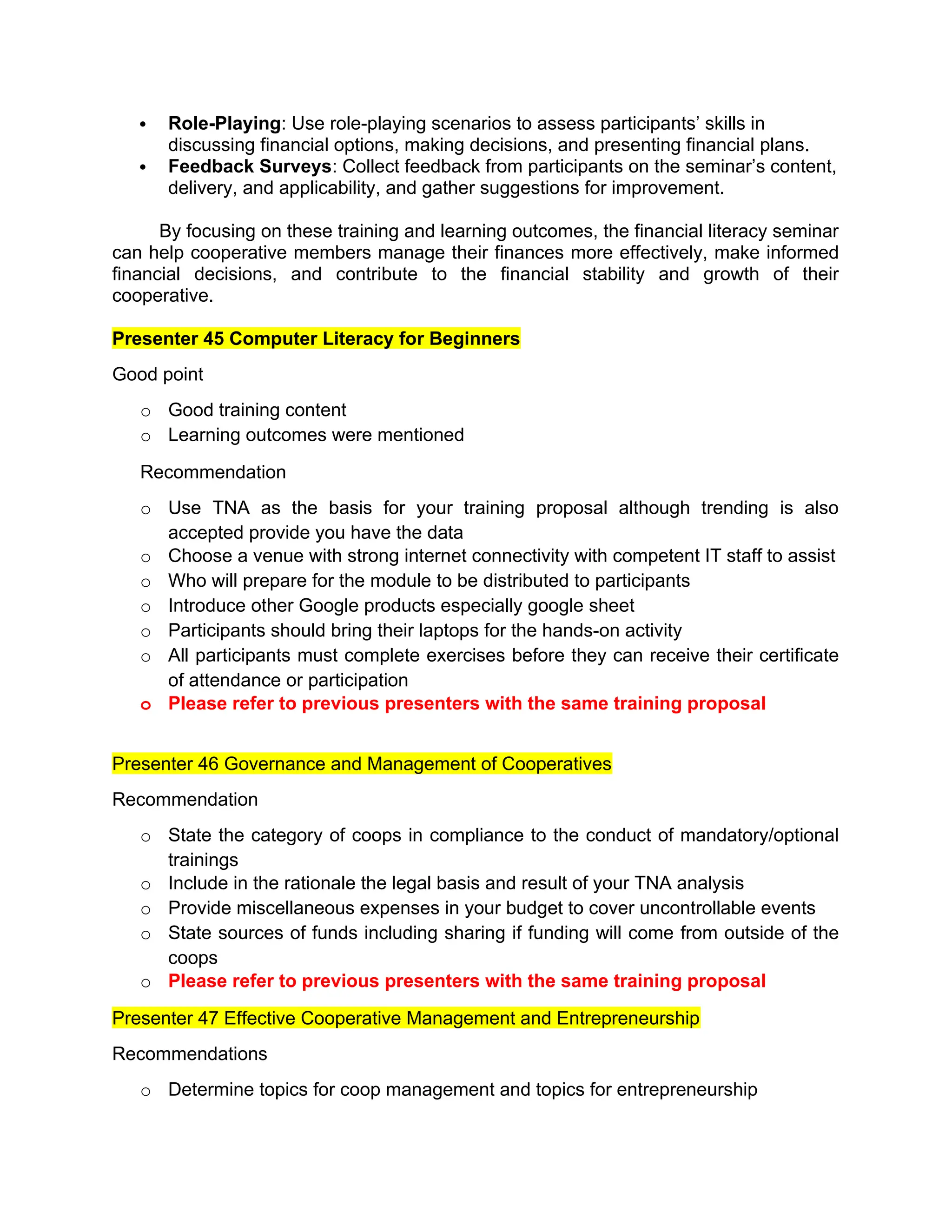  Role-Playing: Use role-playing scenarios to assess participants’ skills in
discussing financial options, making decisions, and presenting financial plans.
 Feedback Surveys: Collect feedback from participants on the seminar’s content,
delivery, and applicability, and gather suggestions for improvement.
By focusing on these training and learning outcomes, the financial literacy seminar
can help cooperative members manage their finances more effectively, make informed
financial decisions, and contribute to the financial stability and growth of their
cooperative.
Presenter 45 Computer Literacy for Beginners
Good point
o Good training content
o Learning outcomes were mentioned
Recommendation
o Use TNA as the basis for your training proposal although trending is also
accepted provide you have the data
o Choose a venue with strong internet connectivity with competent IT staff to assist
o Who will prepare for the module to be distributed to participants
o Introduce other Google products especially google sheet
o Participants should bring their laptops for the hands-on activity
o All participants must complete exercises before they can receive their certificate
of attendance or participation
o Please refer to previous presenters with the same training proposal
Presenter 46 Governance and Management of Cooperatives
Recommendation
o State the category of coops in compliance to the conduct of mandatory/optional
trainings
o Include in the rationale the legal basis and result of your TNA analysis
o Provide miscellaneous expenses in your budget to cover uncontrollable events
o State sources of funds including sharing if funding will come from outside of the
coops
o Please refer to previous presenters with the same training proposal
Presenter 47 Effective Cooperative Management and Entrepreneurship
Recommendations
o Determine topics for coop management and topics for entrepreneurship
 