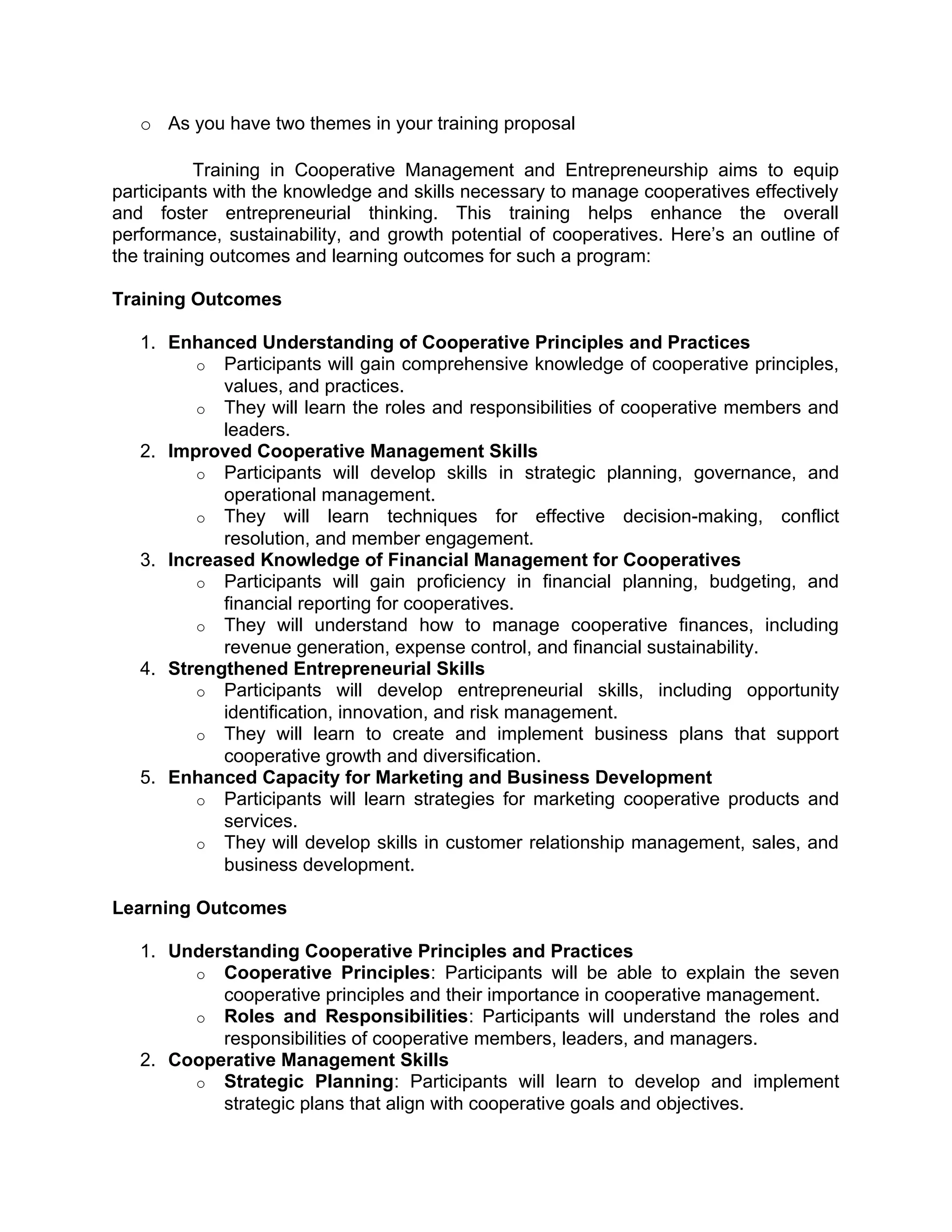 o As you have two themes in your training proposal
Training in Cooperative Management and Entrepreneurship aims to equip
participants with the knowledge and skills necessary to manage cooperatives effectively
and foster entrepreneurial thinking. This training helps enhance the overall
performance, sustainability, and growth potential of cooperatives. Here’s an outline of
the training outcomes and learning outcomes for such a program:
Training Outcomes
1. Enhanced Understanding of Cooperative Principles and Practices
o Participants will gain comprehensive knowledge of cooperative principles,
values, and practices.
o They will learn the roles and responsibilities of cooperative members and
leaders.
2. Improved Cooperative Management Skills
o Participants will develop skills in strategic planning, governance, and
operational management.
o They will learn techniques for effective decision-making, conflict
resolution, and member engagement.
3. Increased Knowledge of Financial Management for Cooperatives
o Participants will gain proficiency in financial planning, budgeting, and
financial reporting for cooperatives.
o They will understand how to manage cooperative finances, including
revenue generation, expense control, and financial sustainability.
4. Strengthened Entrepreneurial Skills
o Participants will develop entrepreneurial skills, including opportunity
identification, innovation, and risk management.
o They will learn to create and implement business plans that support
cooperative growth and diversification.
5. Enhanced Capacity for Marketing and Business Development
o Participants will learn strategies for marketing cooperative products and
services.
o They will develop skills in customer relationship management, sales, and
business development.
Learning Outcomes
1. Understanding Cooperative Principles and Practices
o Cooperative Principles: Participants will be able to explain the seven
cooperative principles and their importance in cooperative management.
o Roles and Responsibilities: Participants will understand the roles and
responsibilities of cooperative members, leaders, and managers.
2. Cooperative Management Skills
o Strategic Planning: Participants will learn to develop and implement
strategic plans that align with cooperative goals and objectives.
 