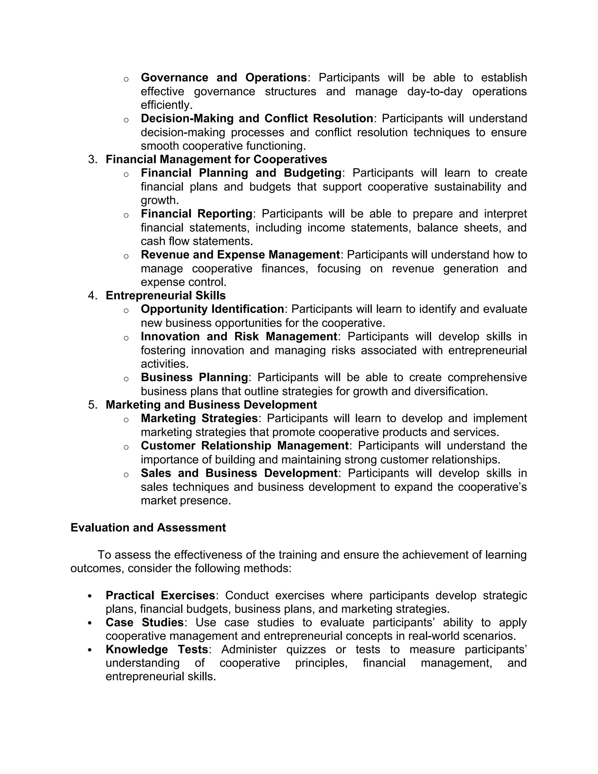 o Governance and Operations: Participants will be able to establish
effective governance structures and manage day-to-day operations
efficiently.
o Decision-Making and Conflict Resolution: Participants will understand
decision-making processes and conflict resolution techniques to ensure
smooth cooperative functioning.
3. Financial Management for Cooperatives
o Financial Planning and Budgeting: Participants will learn to create
financial plans and budgets that support cooperative sustainability and
growth.
o Financial Reporting: Participants will be able to prepare and interpret
financial statements, including income statements, balance sheets, and
cash flow statements.
o Revenue and Expense Management: Participants will understand how to
manage cooperative finances, focusing on revenue generation and
expense control.
4. Entrepreneurial Skills
o Opportunity Identification: Participants will learn to identify and evaluate
new business opportunities for the cooperative.
o Innovation and Risk Management: Participants will develop skills in
fostering innovation and managing risks associated with entrepreneurial
activities.
o Business Planning: Participants will be able to create comprehensive
business plans that outline strategies for growth and diversification.
5. Marketing and Business Development
o Marketing Strategies: Participants will learn to develop and implement
marketing strategies that promote cooperative products and services.
o Customer Relationship Management: Participants will understand the
importance of building and maintaining strong customer relationships.
o Sales and Business Development: Participants will develop skills in
sales techniques and business development to expand the cooperative’s
market presence.
Evaluation and Assessment
To assess the effectiveness of the training and ensure the achievement of learning
outcomes, consider the following methods:
 Practical Exercises: Conduct exercises where participants develop strategic
plans, financial budgets, business plans, and marketing strategies.
 Case Studies: Use case studies to evaluate participants’ ability to apply
cooperative management and entrepreneurial concepts in real-world scenarios.
 Knowledge Tests: Administer quizzes or tests to measure participants’
understanding of cooperative principles, financial management, and
entrepreneurial skills.
 