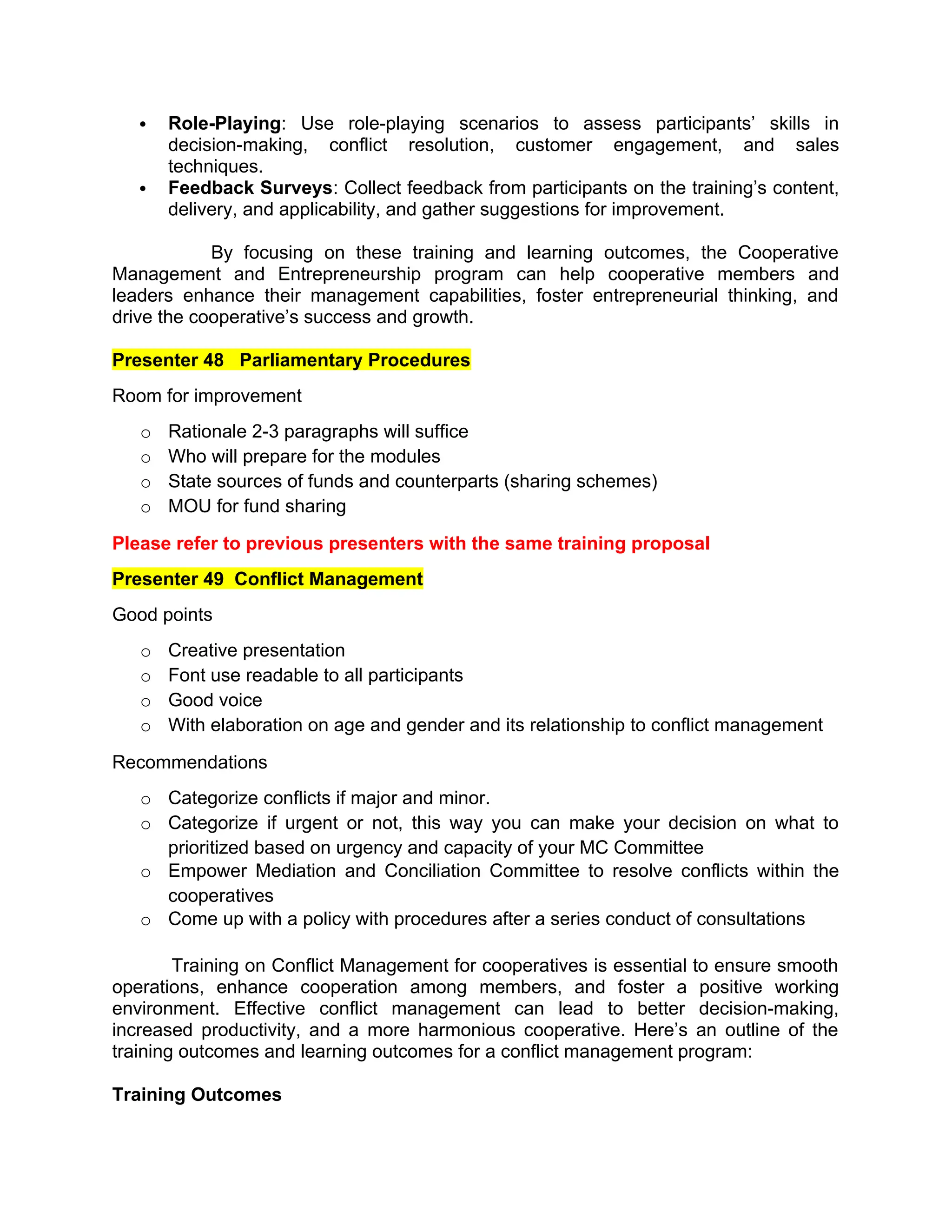  Role-Playing: Use role-playing scenarios to assess participants’ skills in
decision-making, conflict resolution, customer engagement, and sales
techniques.
 Feedback Surveys: Collect feedback from participants on the training’s content,
delivery, and applicability, and gather suggestions for improvement.
By focusing on these training and learning outcomes, the Cooperative
Management and Entrepreneurship program can help cooperative members and
leaders enhance their management capabilities, foster entrepreneurial thinking, and
drive the cooperative’s success and growth.
Presenter 48 Parliamentary Procedures
Room for improvement
o Rationale 2-3 paragraphs will suffice
o Who will prepare for the modules
o State sources of funds and counterparts (sharing schemes)
o MOU for fund sharing
Please refer to previous presenters with the same training proposal
Presenter 49 Conflict Management
Good points
o Creative presentation
o Font use readable to all participants
o Good voice
o With elaboration on age and gender and its relationship to conflict management
Recommendations
o Categorize conflicts if major and minor.
o Categorize if urgent or not, this way you can make your decision on what to
prioritized based on urgency and capacity of your MC Committee
o Empower Mediation and Conciliation Committee to resolve conflicts within the
cooperatives
o Come up with a policy with procedures after a series conduct of consultations
Training on Conflict Management for cooperatives is essential to ensure smooth
operations, enhance cooperation among members, and foster a positive working
environment. Effective conflict management can lead to better decision-making,
increased productivity, and a more harmonious cooperative. Here’s an outline of the
training outcomes and learning outcomes for a conflict management program:
Training Outcomes
 