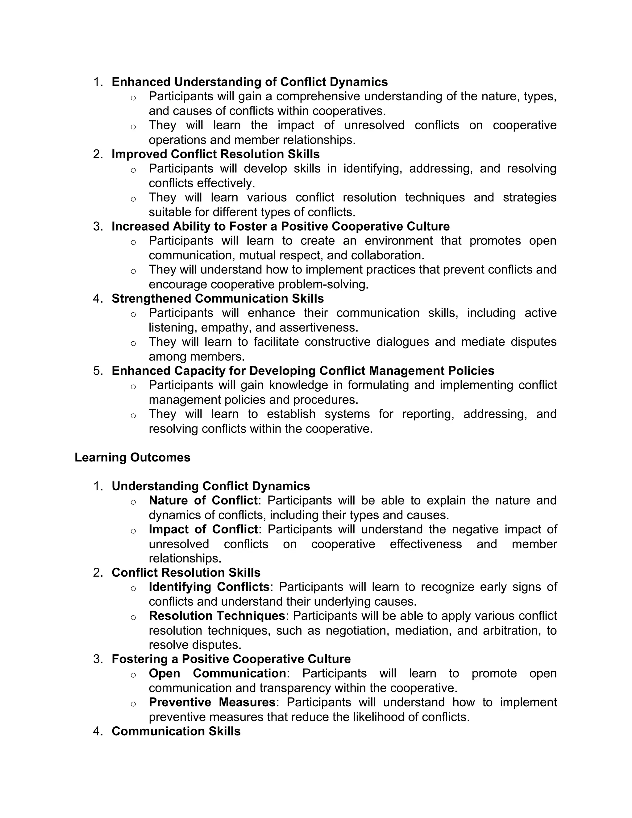 1. Enhanced Understanding of Conflict Dynamics
o Participants will gain a comprehensive understanding of the nature, types,
and causes of conflicts within cooperatives.
o They will learn the impact of unresolved conflicts on cooperative
operations and member relationships.
2. Improved Conflict Resolution Skills
o Participants will develop skills in identifying, addressing, and resolving
conflicts effectively.
o They will learn various conflict resolution techniques and strategies
suitable for different types of conflicts.
3. Increased Ability to Foster a Positive Cooperative Culture
o Participants will learn to create an environment that promotes open
communication, mutual respect, and collaboration.
o They will understand how to implement practices that prevent conflicts and
encourage cooperative problem-solving.
4. Strengthened Communication Skills
o Participants will enhance their communication skills, including active
listening, empathy, and assertiveness.
o They will learn to facilitate constructive dialogues and mediate disputes
among members.
5. Enhanced Capacity for Developing Conflict Management Policies
o Participants will gain knowledge in formulating and implementing conflict
management policies and procedures.
o They will learn to establish systems for reporting, addressing, and
resolving conflicts within the cooperative.
Learning Outcomes
1. Understanding Conflict Dynamics
o Nature of Conflict: Participants will be able to explain the nature and
dynamics of conflicts, including their types and causes.
o Impact of Conflict: Participants will understand the negative impact of
unresolved conflicts on cooperative effectiveness and member
relationships.
2. Conflict Resolution Skills
o Identifying Conflicts: Participants will learn to recognize early signs of
conflicts and understand their underlying causes.
o Resolution Techniques: Participants will be able to apply various conflict
resolution techniques, such as negotiation, mediation, and arbitration, to
resolve disputes.
3. Fostering a Positive Cooperative Culture
o Open Communication: Participants will learn to promote open
communication and transparency within the cooperative.
o Preventive Measures: Participants will understand how to implement
preventive measures that reduce the likelihood of conflicts.
4. Communication Skills
 