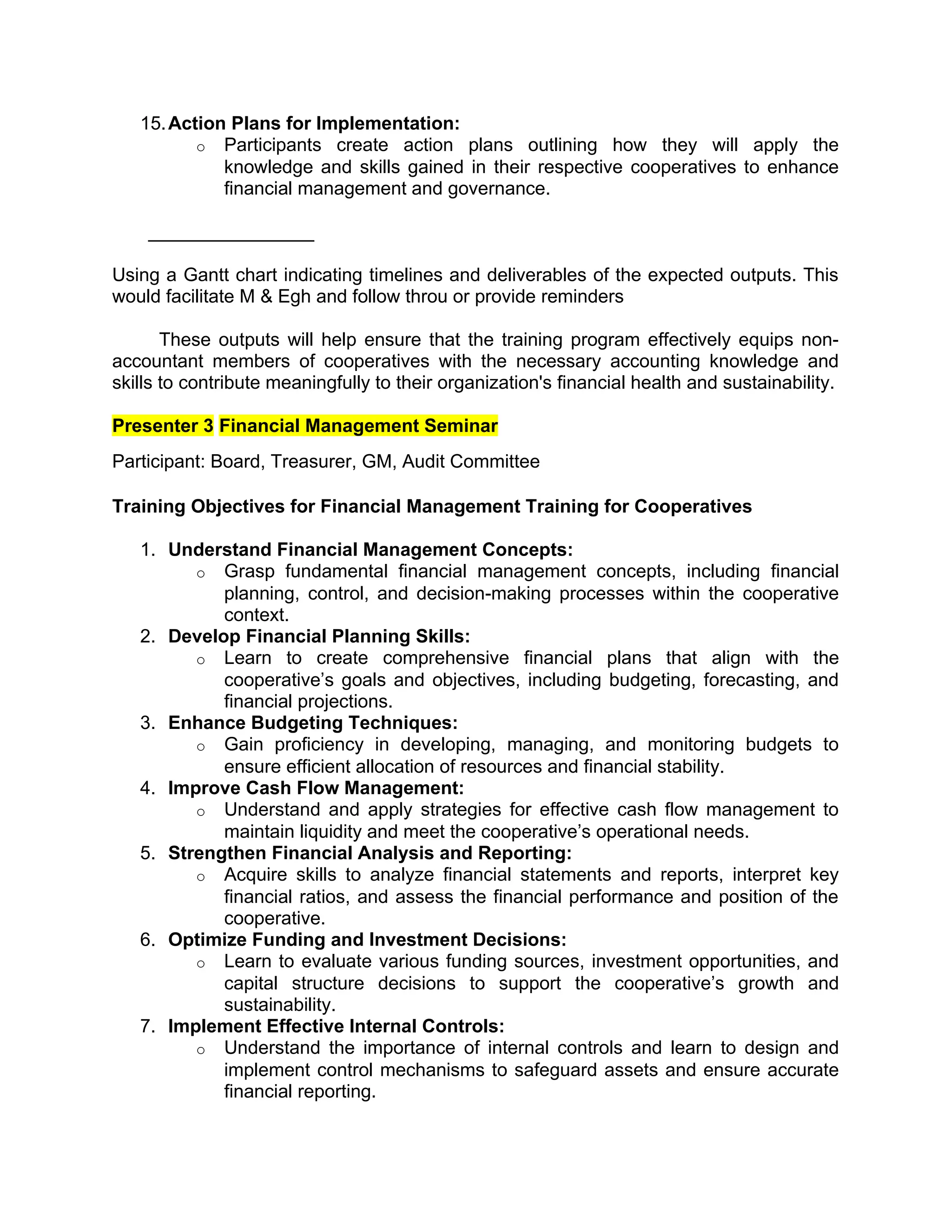 15.Action Plans for Implementation:
o Participants create action plans outlining how they will apply the
knowledge and skills gained in their respective cooperatives to enhance
financial management and governance.
________________
Using a Gantt chart indicating timelines and deliverables of the expected outputs. This
would facilitate M & Egh and follow throu or provide reminders
These outputs will help ensure that the training program effectively equips non-
accountant members of cooperatives with the necessary accounting knowledge and
skills to contribute meaningfully to their organization's financial health and sustainability.
Presenter 3 Financial Management Seminar
Participant: Board, Treasurer, GM, Audit Committee
Training Objectives for Financial Management Training for Cooperatives
1. Understand Financial Management Concepts:
o Grasp fundamental financial management concepts, including financial
planning, control, and decision-making processes within the cooperative
context.
2. Develop Financial Planning Skills:
o Learn to create comprehensive financial plans that align with the
cooperative’s goals and objectives, including budgeting, forecasting, and
financial projections.
3. Enhance Budgeting Techniques:
o Gain proficiency in developing, managing, and monitoring budgets to
ensure efficient allocation of resources and financial stability.
4. Improve Cash Flow Management:
o Understand and apply strategies for effective cash flow management to
maintain liquidity and meet the cooperative’s operational needs.
5. Strengthen Financial Analysis and Reporting:
o Acquire skills to analyze financial statements and reports, interpret key
financial ratios, and assess the financial performance and position of the
cooperative.
6. Optimize Funding and Investment Decisions:
o Learn to evaluate various funding sources, investment opportunities, and
capital structure decisions to support the cooperative’s growth and
sustainability.
7. Implement Effective Internal Controls:
o Understand the importance of internal controls and learn to design and
implement control mechanisms to safeguard assets and ensure accurate
financial reporting.
 