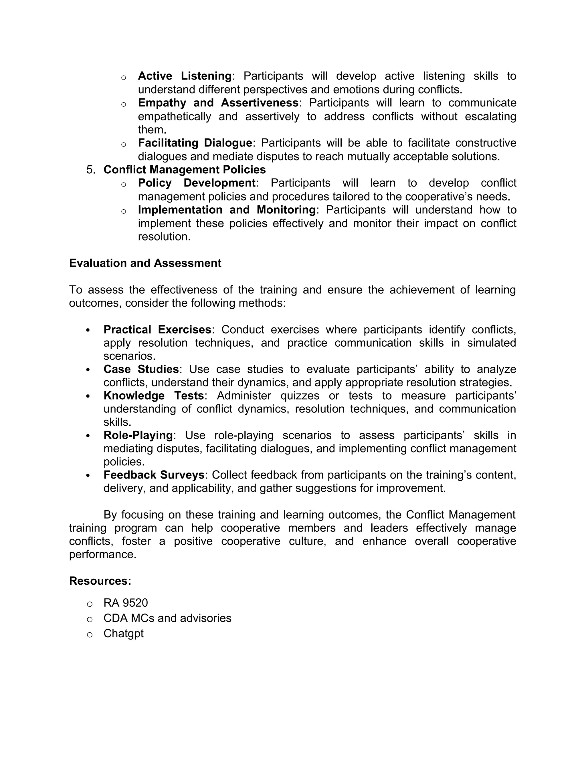 o Active Listening: Participants will develop active listening skills to
understand different perspectives and emotions during conflicts.
o Empathy and Assertiveness: Participants will learn to communicate
empathetically and assertively to address conflicts without escalating
them.
o Facilitating Dialogue: Participants will be able to facilitate constructive
dialogues and mediate disputes to reach mutually acceptable solutions.
5. Conflict Management Policies
o Policy Development: Participants will learn to develop conflict
management policies and procedures tailored to the cooperative’s needs.
o Implementation and Monitoring: Participants will understand how to
implement these policies effectively and monitor their impact on conflict
resolution.
Evaluation and Assessment
To assess the effectiveness of the training and ensure the achievement of learning
outcomes, consider the following methods:
 Practical Exercises: Conduct exercises where participants identify conflicts,
apply resolution techniques, and practice communication skills in simulated
scenarios.
 Case Studies: Use case studies to evaluate participants’ ability to analyze
conflicts, understand their dynamics, and apply appropriate resolution strategies.
 Knowledge Tests: Administer quizzes or tests to measure participants’
understanding of conflict dynamics, resolution techniques, and communication
skills.
 Role-Playing: Use role-playing scenarios to assess participants’ skills in
mediating disputes, facilitating dialogues, and implementing conflict management
policies.
 Feedback Surveys: Collect feedback from participants on the training’s content,
delivery, and applicability, and gather suggestions for improvement.
By focusing on these training and learning outcomes, the Conflict Management
training program can help cooperative members and leaders effectively manage
conflicts, foster a positive cooperative culture, and enhance overall cooperative
performance.
Resources:
o RA 9520
o CDA MCs and advisories
o Chatgpt
 