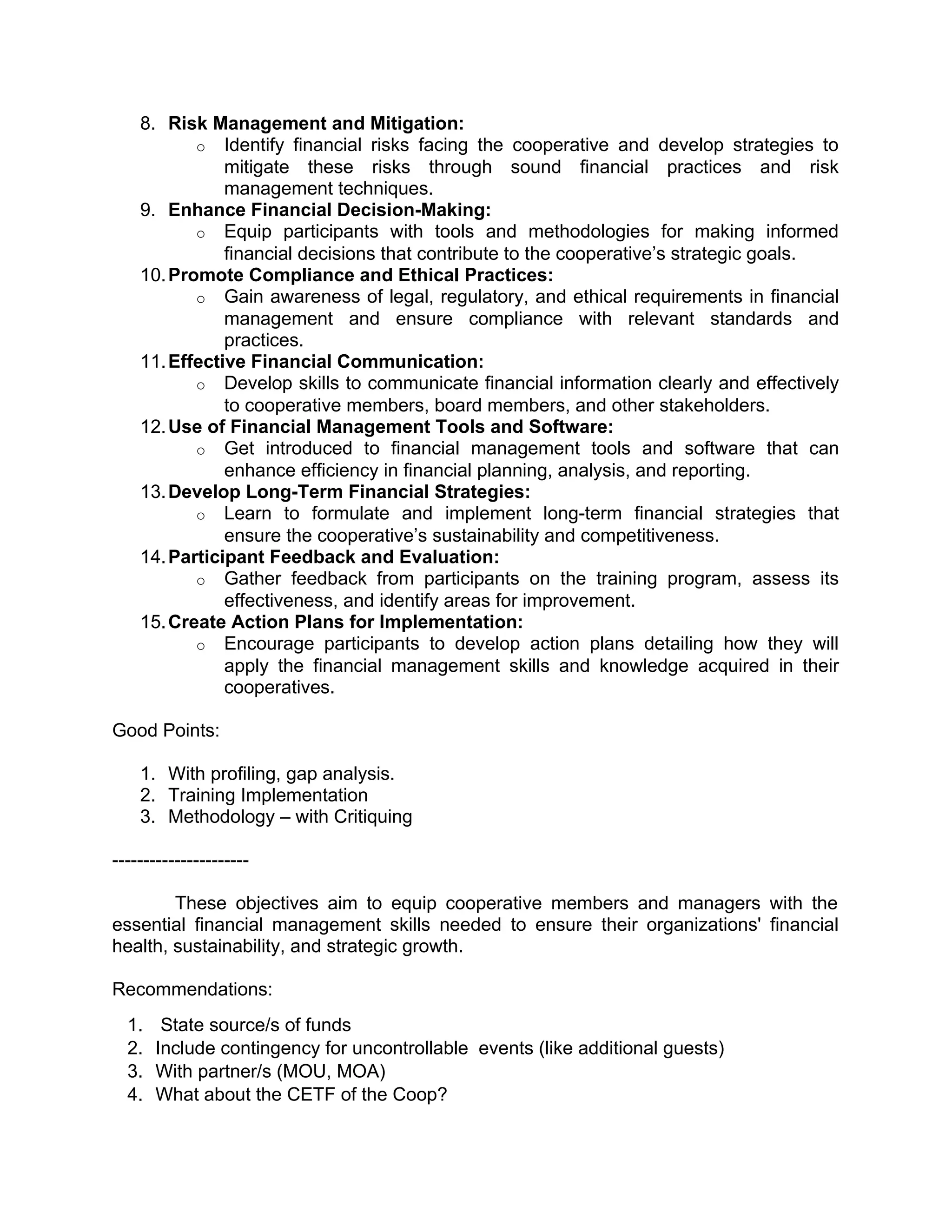 8. Risk Management and Mitigation:
o Identify financial risks facing the cooperative and develop strategies to
mitigate these risks through sound financial practices and risk
management techniques.
9. Enhance Financial Decision-Making:
o Equip participants with tools and methodologies for making informed
financial decisions that contribute to the cooperative’s strategic goals.
10.Promote Compliance and Ethical Practices:
o Gain awareness of legal, regulatory, and ethical requirements in financial
management and ensure compliance with relevant standards and
practices.
11.Effective Financial Communication:
o Develop skills to communicate financial information clearly and effectively
to cooperative members, board members, and other stakeholders.
12.Use of Financial Management Tools and Software:
o Get introduced to financial management tools and software that can
enhance efficiency in financial planning, analysis, and reporting.
13.Develop Long-Term Financial Strategies:
o Learn to formulate and implement long-term financial strategies that
ensure the cooperative’s sustainability and competitiveness.
14.Participant Feedback and Evaluation:
o Gather feedback from participants on the training program, assess its
effectiveness, and identify areas for improvement.
15.Create Action Plans for Implementation:
o Encourage participants to develop action plans detailing how they will
apply the financial management skills and knowledge acquired in their
cooperatives.
Good Points:
1. With profiling, gap analysis.
2. Training Implementation
3. Methodology – with Critiquing
----------------------
These objectives aim to equip cooperative members and managers with the
essential financial management skills needed to ensure their organizations' financial
health, sustainability, and strategic growth.
Recommendations:
1. State source/s of funds
2. Include contingency for uncontrollable events (like additional guests)
3. With partner/s (MOU, MOA)
4. What about the CETF of the Coop?
 