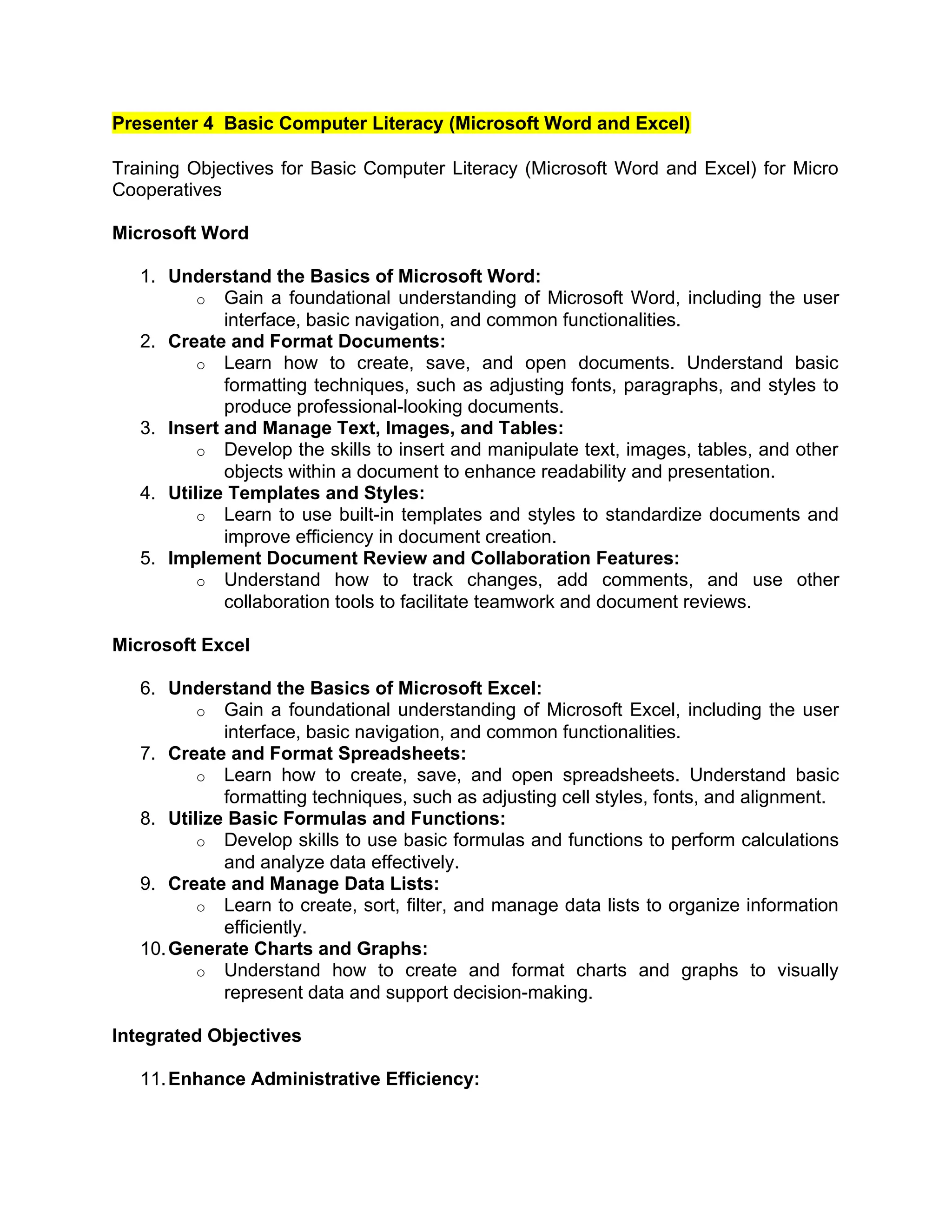 Presenter 4 Basic Computer Literacy (Microsoft Word and Excel)
Training Objectives for Basic Computer Literacy (Microsoft Word and Excel) for Micro
Cooperatives
Microsoft Word
1. Understand the Basics of Microsoft Word:
o Gain a foundational understanding of Microsoft Word, including the user
interface, basic navigation, and common functionalities.
2. Create and Format Documents:
o Learn how to create, save, and open documents. Understand basic
formatting techniques, such as adjusting fonts, paragraphs, and styles to
produce professional-looking documents.
3. Insert and Manage Text, Images, and Tables:
o Develop the skills to insert and manipulate text, images, tables, and other
objects within a document to enhance readability and presentation.
4. Utilize Templates and Styles:
o Learn to use built-in templates and styles to standardize documents and
improve efficiency in document creation.
5. Implement Document Review and Collaboration Features:
o Understand how to track changes, add comments, and use other
collaboration tools to facilitate teamwork and document reviews.
Microsoft Excel
6. Understand the Basics of Microsoft Excel:
o Gain a foundational understanding of Microsoft Excel, including the user
interface, basic navigation, and common functionalities.
7. Create and Format Spreadsheets:
o Learn how to create, save, and open spreadsheets. Understand basic
formatting techniques, such as adjusting cell styles, fonts, and alignment.
8. Utilize Basic Formulas and Functions:
o Develop skills to use basic formulas and functions to perform calculations
and analyze data effectively.
9. Create and Manage Data Lists:
o Learn to create, sort, filter, and manage data lists to organize information
efficiently.
10.Generate Charts and Graphs:
o Understand how to create and format charts and graphs to visually
represent data and support decision-making.
Integrated Objectives
11.Enhance Administrative Efficiency:
 