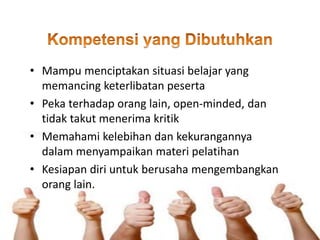 • Mampu menciptakan situasi belajar yang
memancing keterlibatan peserta
• Peka terhadap orang lain, open-minded, dan
tidak takut menerima kritik
• Memahami kelebihan dan kekurangannya
dalam menyampaikan materi pelatihan
• Kesiapan diri untuk berusaha mengembangkan
orang lain.
 