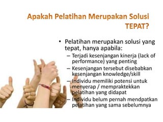 • Pelatihan merupakan solusi yang
tepat, hanya apabila:
– Terjadi kesenjangan kinerja (lack of
performance) yang penting
– Kesenjangan tersebut disebabkan
kesenjangan knowledge/skill
– Individu memiliki potensi untuk
menyerap / mempraktekkan
pelatihan yang didapat
– Individu belum pernah mendpatkan
pelatihan yang sama sebelumnya
 