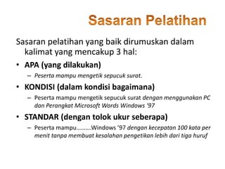 • APA (yang dilakukan)
– Peserta mampu mengetik sepucuk surat.
• KONDISI (dalam kondisi bagaimana)
– Peserta mampu mengetik sepucuk surat dengan menggunakan PC
dan Perangkat Microsoft Words Windows ‘97
• STANDAR (dengan tolok ukur seberapa)
– Peserta mampu……….Windows ’97 dengan kecepatan 100 kata per
menit tanpa membuat kesalahan pengetikan lebih dari tiga huruf
Sasaran pelatihan yang baik dirumuskan dalam
kalimat yang mencakup 3 hal:
 