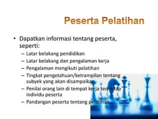 • Dapatkan informasi tentang peserta,
seperti:
– Latar belakang pendidikan
– Latar belakang dan pengalaman kerja
– Pengalaman mengikuti pelatihan
– Tingkat pengetahuan/ketrampilan tentang
subyek yang akan disampaikan
– Penilai orang lain di tempat kerja terhadap
individu peserta
– Pandangan peserta tentang pelatihan
 