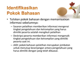 • Tuliskan pokok bahasan dengan memanfaatkan
informasi sebelumnya:
– Sasaran pelatihan memberikan informasi mengenai
tingkat pengetahuan dan ketrampilan yang harus
dimiliki peserta setalah mengikuti pelatihan
– Deskripsi peserta memberikan informasi mengenaik
tingkat pengetahuan dan ketrampilan yang dimiliki
peserta saat ini.
– JADI: pokok bahasan pelatihan merupakan jembatan
untuk menutup kesenjangan antara pengetahuan yang
harus dimiliki dengan yang telah dikuasai.
 