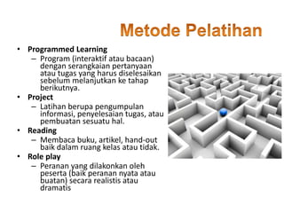 • Programmed Learning
– Program (interaktif atau bacaan)
dengan serangkaian pertanyaan
atau tugas yang harus diselesaikan
sebelum melanjutkan ke tahap
berikutnya.
• Project
– Latihan berupa pengumpulan
informasi, penyelesaian tugas, atau
pembuatan sesuatu hal.
• Reading
– Membaca buku, artikel, hand-out
baik dalam ruang kelas atau tidak.
• Role play
– Peranan yang dilakonkan oleh
peserta (baik peranan nyata atau
buatan) secara realistis atau
dramatis
 