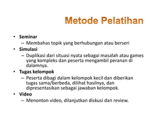 • Seminar
– Membahas topik yang berhubungan atau berseri
• Simulasi
– Duplikasi dari situasi nyata sebagai masalah atau games
yang kompleks dan peserta mengambil peranan di
dalamnya.
• Tugas kelompok
– Peserta dibagi dalam kelompok kecil dan diberikan
tugas sama/berbeda, dilihat hasilnya, dan
dipresentasikan sebagai jawaban kelompok.
• Video
– Menonton video, dilanjutkan diskusi dan review.
 