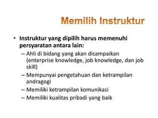 • Instruktur yang dipilih harus memenuhi
persyaratan antara lain:
– Ahli di bidang yang akan disampaikan
(enterprise knowledge, job knowledge, dan job
skill)
– Mempunyai pengetahuan dan ketrampilan
andragogi
– Memiliki ketrampilan komunikasi
– Memiliki kualitas pribadi yang baik
 