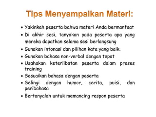  Yakinkah peserta bahwa materi Anda bermanfaat
 Di akhir sesi, tanyakan pada peserta apa yang
mereka dapatkan selama sesi berlangsung
 Gunakan intonasi dan pilihan kata yang baik.
 Gunakan bahasa non-verbal dengan tepat
 Usahakan keterlibatan peserta dalam proses
training
 Sesuaikan bahasa dengan peserta
 Selingi dengan humor, cerita, puisi, dan
peribahasa
 Bertanyalah untuk memancing respon peserta
 