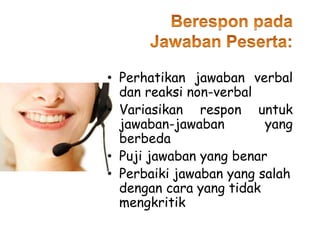 • Perhatikan jawaban verbal
dan reaksi non-verbal
• Variasikan respon untuk
jawaban-jawaban yang
berbeda
• Puji jawaban yang benar
• Perbaiki jawaban yang salah
dengan cara yang tidak
mengkritik
 