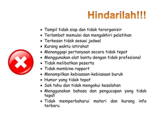  Tampil tidak siap dan tidak terorganisir
 Terlambat memulai dan mengakhiri pelatihan
 Terkesan tidak sesuai jadwal
 Kurang waktu istirahat
 Menanggapi pertanyaan secara tidak tepat
 Menggunakan alat bantu dengan tidak profesional
 Tidak melibatkan peserta
 Tidak membina rapport
 Menampilkan kebiasaan-kebiasaan buruk
 Humor yang tidak tepat
 Sok tahu dan tidak mengakui kesalahan
 Menggunakan bahasa dan pengucapan yang tidak
tepat
 Tidak memperbaharui materi dan kurang info
terbaru
 