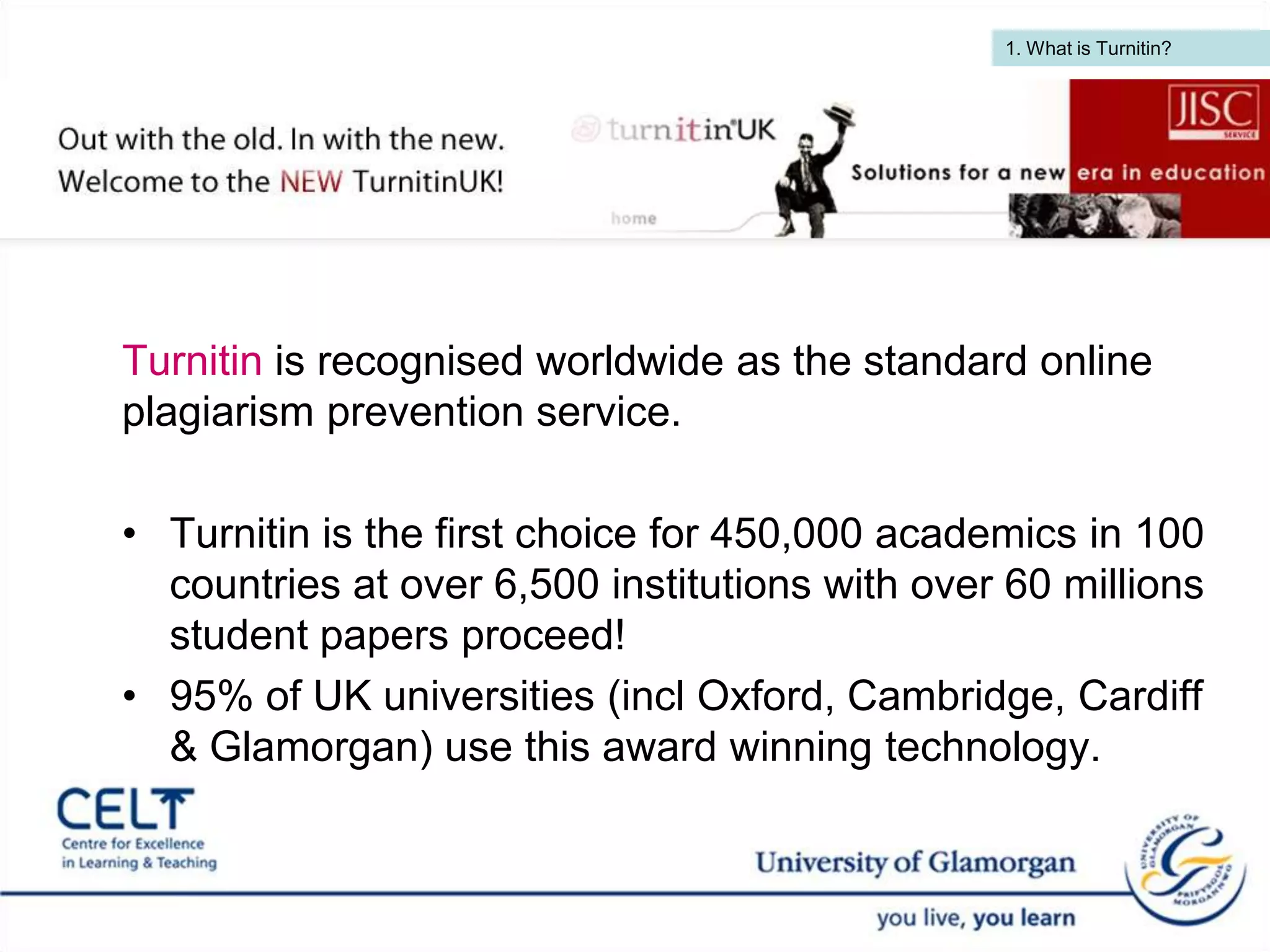 1. What is Turnitin?  Turnitin is recognised worldwide as the standard online plagiarism prevention service. Turnitin is the first choice for 450,000 academics in 100 countries at over 6,500 institutions with over 60 millions student papers proceed! 95% of UK universities (incl Oxford, Cambridge, Cardiff & Glamorgan) use this award winning technology.   