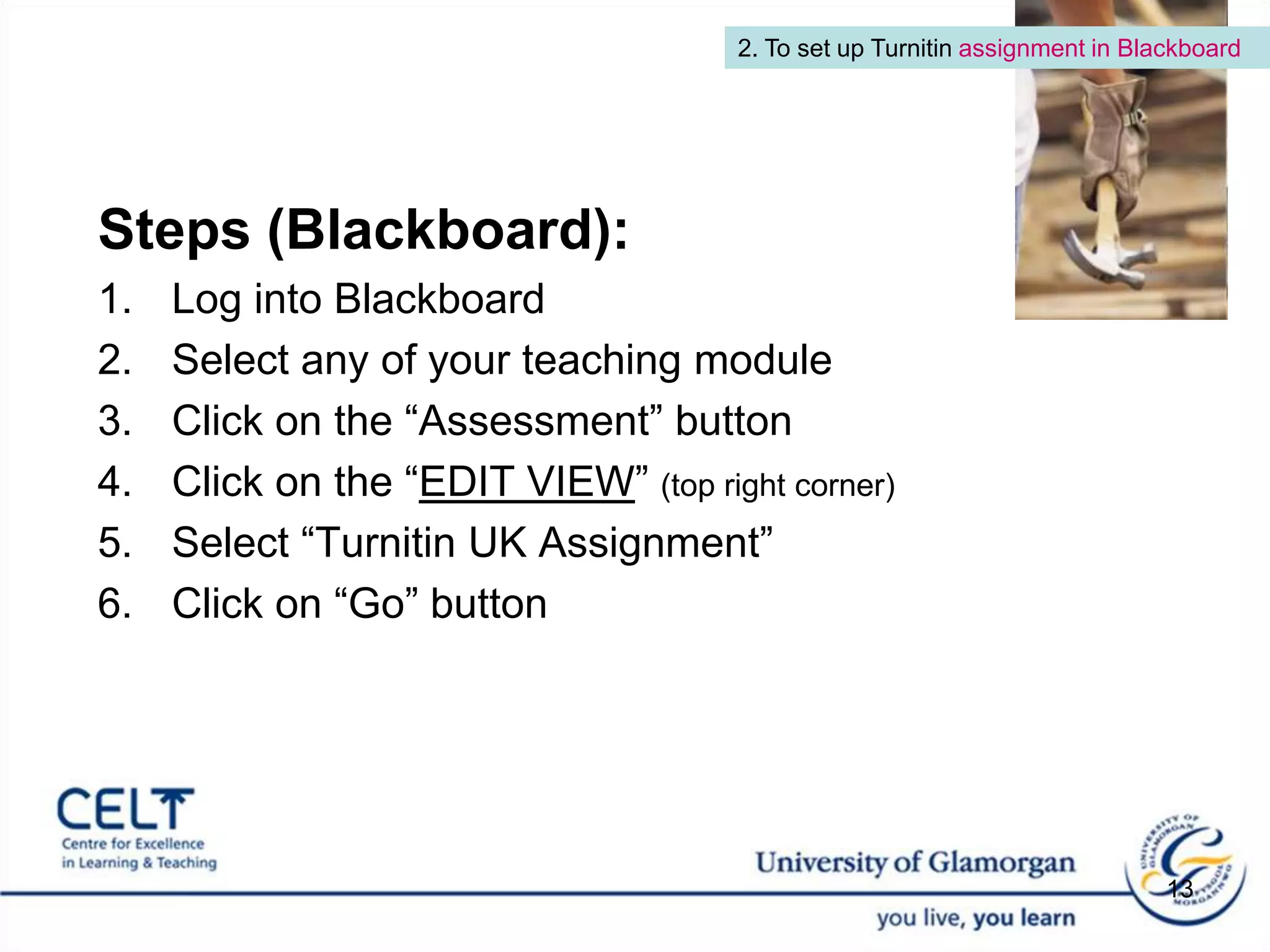 2. To set up Turnitin assignment in BlackboardSteps (Blackboard): Log into BlackboardSelect any of your teaching module Click on the “Assessment” buttonClick on the “EDIT VIEW” (top right corner)Select “Turnitin UK Assignment”Click on “Go” button 13