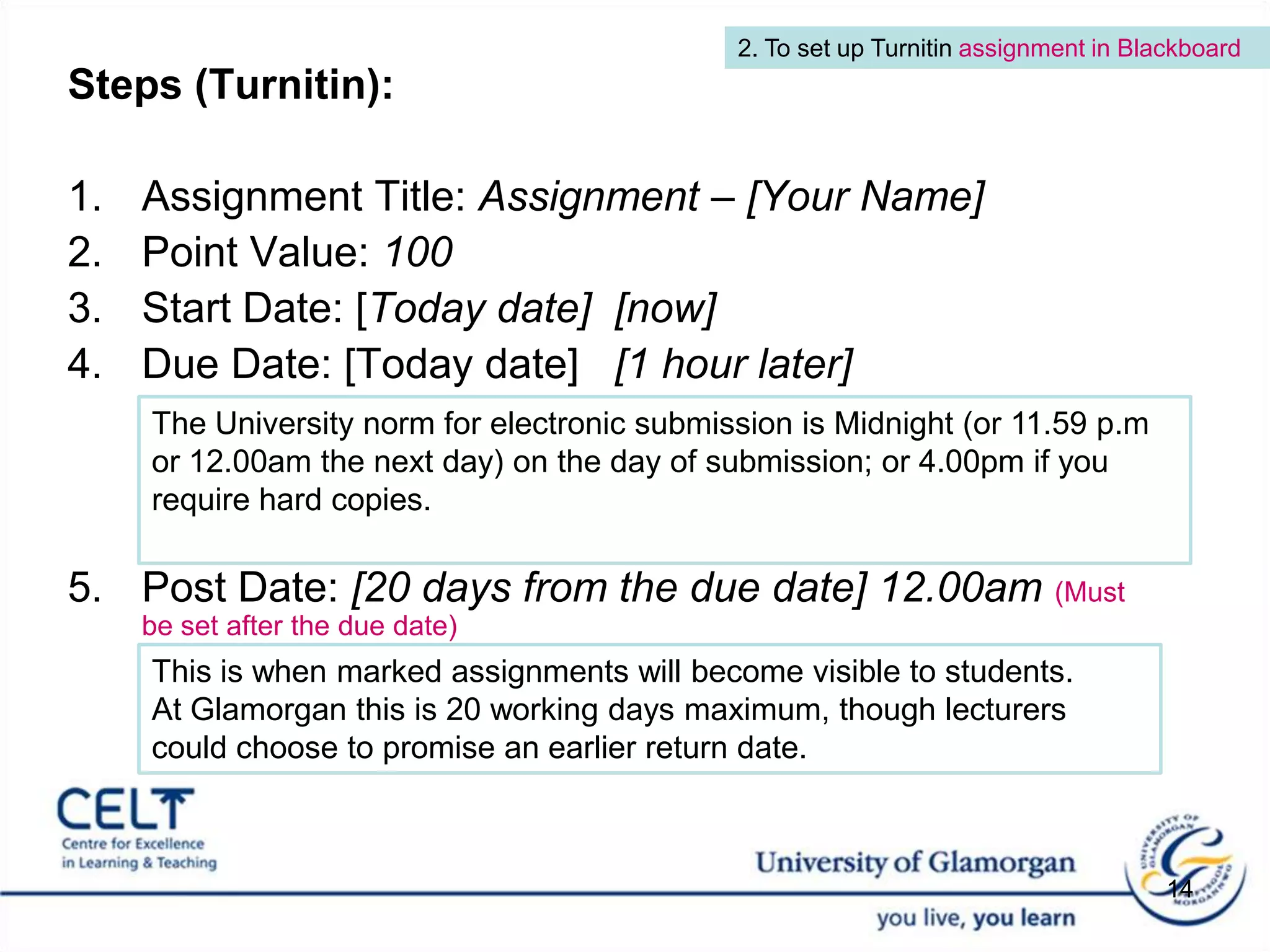 2. To set up Turnitin assignment in BlackboardSteps (Turnitin): Assignment Title: Assignment – [Your Name] Point Value: 100Start Date: [Today date]  [now] Due Date: [Today date]   [1 hour later]Post Date: [20 days from the due date] 12.00am(Must be set after the due date)The University norm for electronic submission is Midnight (or 11.59 p.m or 12.00am the next day) on the day of submission; or 4.00pm if you require hard copies. This is when marked assignments will become visible to students. At Glamorgan this is 20 working days maximum, though lecturers could choose to promise an earlier return date.14