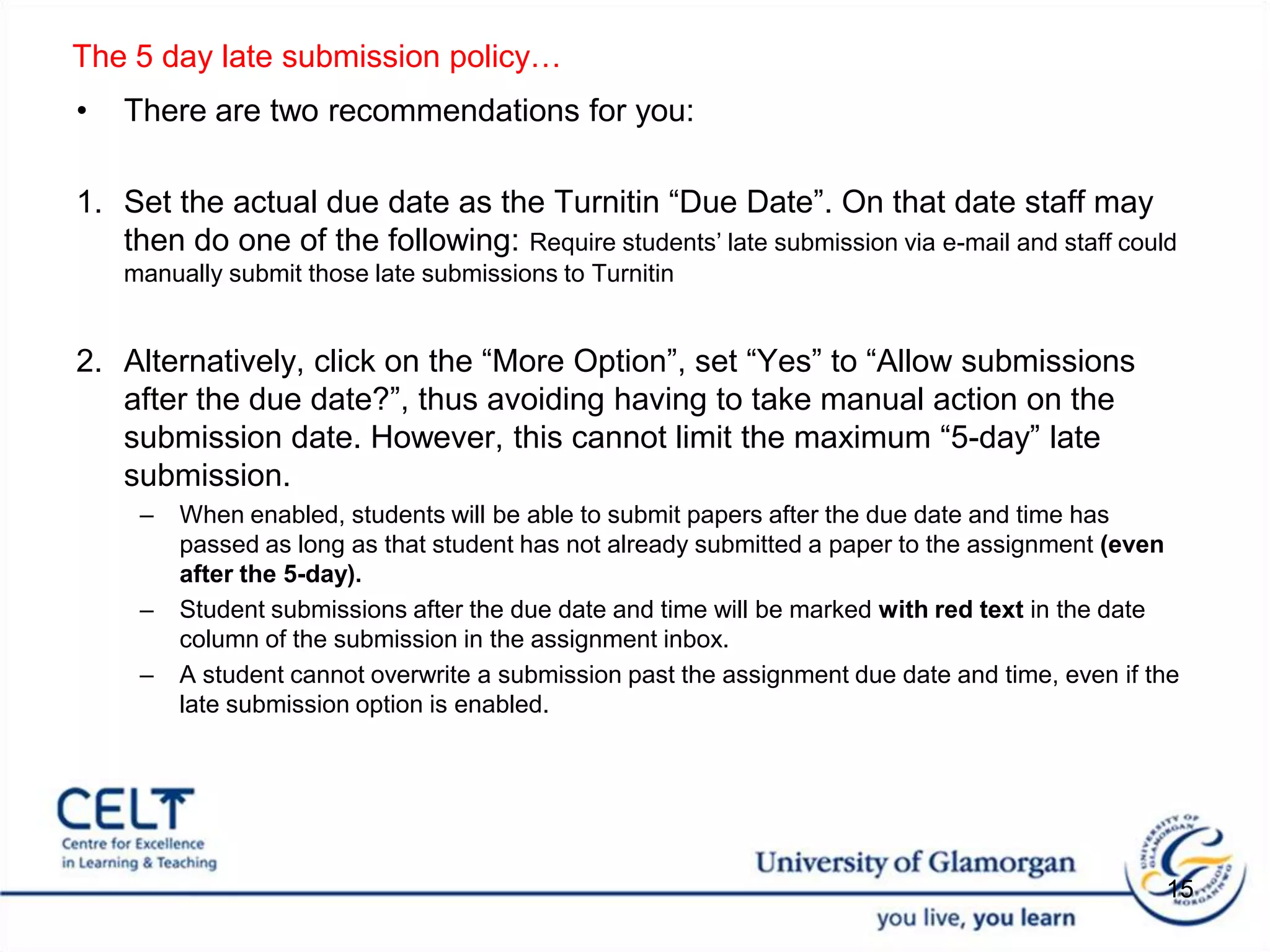 There are two recommendations for you: Set the actual due date as the Turnitin “Due Date”. On that date staff may then do one of the following: Require students’ late submission via e-mail and staff could manually submit those late submissions to TurnitinAlternatively, click on the “More Option”, set “Yes” to “Allow submissions after the due date?”, thus avoiding having to take manual action on the submission date. However, this cannot limit the maximum “5-day” late submission. When enabled, students will be able to submit papers after the due date and time has passed as long as that student has not already submitted a paper to the assignment (even after the 5-day).Student submissions after the due date and time will be marked with red text in the date column of the submission in the assignment inbox.A student cannot overwrite a submission past the assignment due date and time, even if the late submission option is enabled. 15The 5 day late submission policy…  