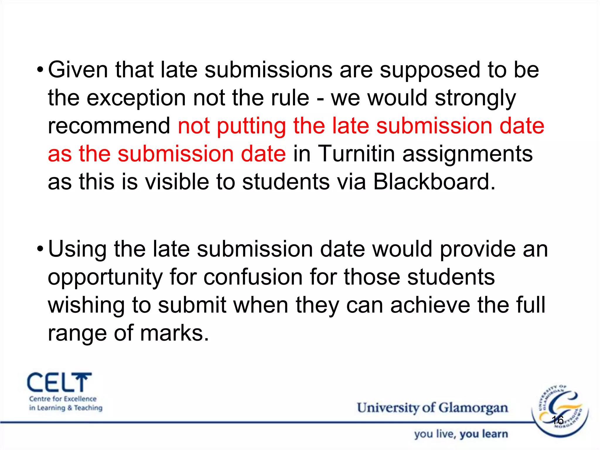 Given that late submissions are supposed to be the exception not the rule - we would strongly recommend not putting the late submission date as the submission date in Turnitin assignments as this is visible to students via Blackboard. Using the late submission date would provide an opportunity for confusion for those students wishing to submit when they can achieve the full range of marks. 16