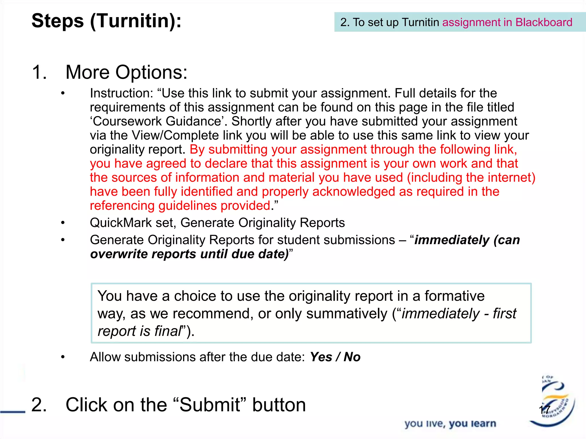 Steps (Turnitin): More Options: Instruction: “Use this link to submit your assignment. Full details for the requirements of this assignment can be found on this page in the file titled ‘Coursework Guidance’. Shortly after you have submitted your assignment via the View/Complete link you will be able to use this same link to view your originality report. By submitting your assignment through the following link, you have agreed to declare that this assignment is your own work and that the sources of information and material you have used (including the internet) have been fully identified and properly acknowledged as required in the referencing guidelines provided.”