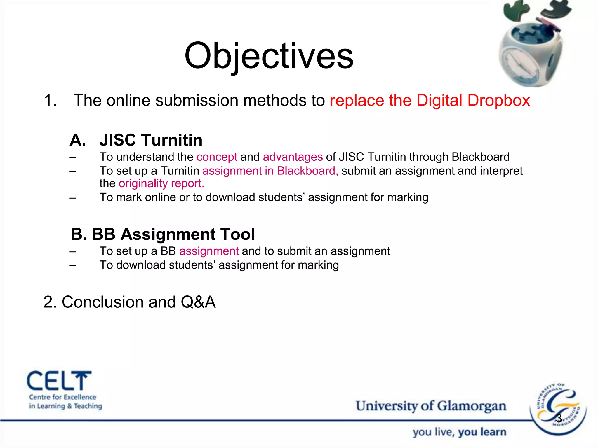 Objectives The online submission methods to replace the Digital DropboxJISC TurnitinTo understand the concept and advantages of JISC Turnitin through Blackboard To set up a Turnitinassignment in Blackboard, submit an assignment and interpret the originality report.  To mark online or to download students’ assignment for markingB. BB Assignment Tool To set up a BB assignment and to submit an assignmentTo download students’ assignment for marking2. Conclusion and Q&A3