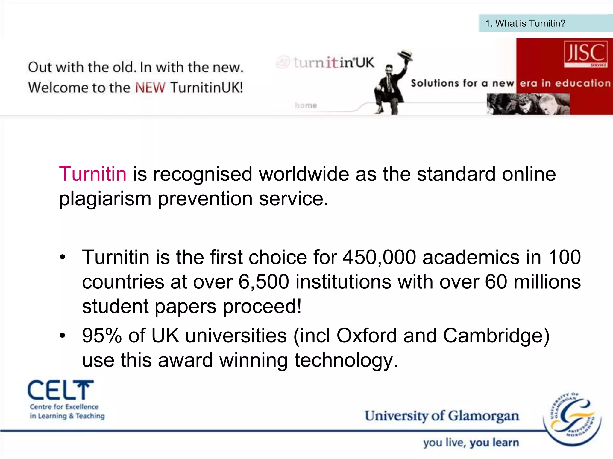 1. What is Turnitin?  Turnitin is recognised worldwide as the standard online plagiarism prevention service. Turnitin is the first choice for 450,000 academics in 100 countries at over 6,500 institutions with over 60 millions student papers proceed! 95% of UK universities (incl Oxford and Cambridge) use this award winning technology.   