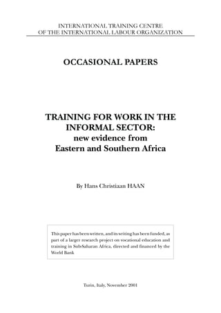 INTERNATIONAL TRAINING CENTRE
OF THE INTERNATIONAL LABOUR ORGANIZATION
OCCASIONAL PAPERS
TRAINING FOR WORK IN THE
INFORMAL SECTOR:
new evidence from
Eastern and Southern Africa
By Hans Christiaan HAAN
This paper has been written, and its writing has been funded, as
part of a larger research project on vocational education and
training in Sub-Saharan Africa, directed and financed by the
World Bank
Turin, Italy, November 2001
 